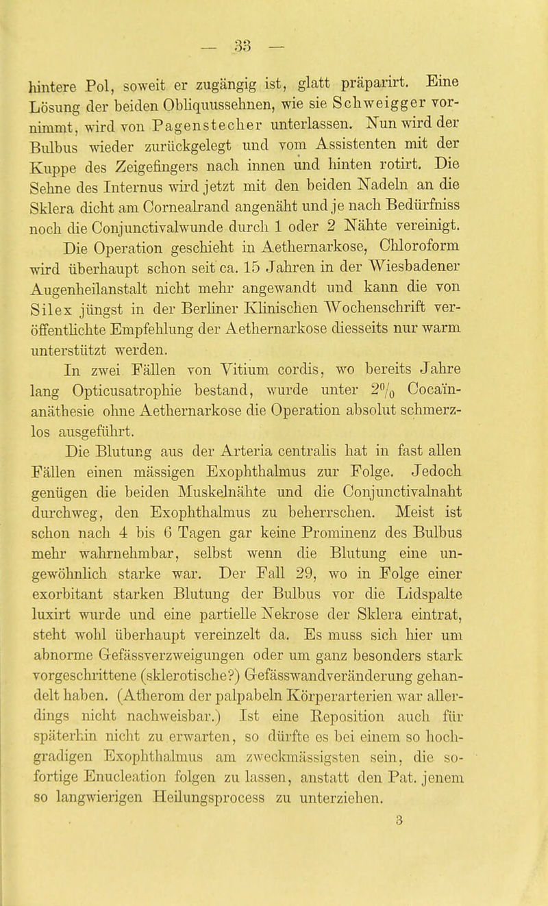 hintere Pol, soweit er zugängig ist, glatt präparirt. Eine Lösung der beiden Obliquussehnen, wie sie Scliweigger vor- nimmt , wird von Pagenstecher unterlassen. Nun wird der Bulbus weder zurückgelegt und vom Assistenten mit der Kuppe des Zeigefingers nach innen und hinten rotirt. Die Sehne des Internus wird jetzt mit den beiden Nadehi an die Sklera dicht am Cornealrand angenäht und je nach BedürMss noch die Conjunctivalwunde durch 1 oder 2 Nähte vereinigt. Die Operation geschieht in Aethernarkose, Chloroform wird überhaupt schon seit ca. 15 Jahren in der Wiesbadener Augenheilanstalt nicht mehr angewandt und kann die von Silex jüngst in der Berliner Khnischen Wochenschrift ver- öffentHchte Empfehlung der Aethernarkose diesseits nur warm unterstützt werden. In zwei Fällen von Vitium cordis, wo bereits Jahre lang Opticusatrophie bestand, wurde unter 2/o Cocain- anäthesie ohne Aethernarkose die Operation absolut schmerz- los ausgefülirt. Die Blutung aus der Arteria centralis hat in fast allen Fällen einen mässigen Exophthalmus zur Folge. Jedoch genügen die beiden Muskelnähte und die Conjunctivalnaht durchweg, den Exophthalmus zu beherrschen. Meist ist schon nach 4 bis 6 Tagen gar keine Prominenz des Bulbus mehr wahrnehmbar, selbst wenn die Blutung eine un- gewöhnlich starke war. Der Fall 29, wo in Folge einer exorbitant starken Blutung der Bulbus vor die Lidspalte luxirt wurde und eine partielle Nekrose der Sklera eintrat, steht wohl überhaupt vereinzelt da. Es muss sich liier um abnonne G-efässverzweigungen oder um ganz besonders stark vorgeschrittene (sklerotische?) Gefässwandveränderung gehan- delt haben, (Atherom der palpabeln Körperarterien war aller- dings nicht nachweisbar.) Ist eine Reposition auch für späterhin nicht zu erwarten, so dürfte es bei einem so hoch- gradigen Exophthalmus am zweckmässigsten sein, die so- fortige Enucleation folgen zulassen, anstatt den Pat. jenem 80 langwierigen Heilungsprocess zu unterziehen. 3