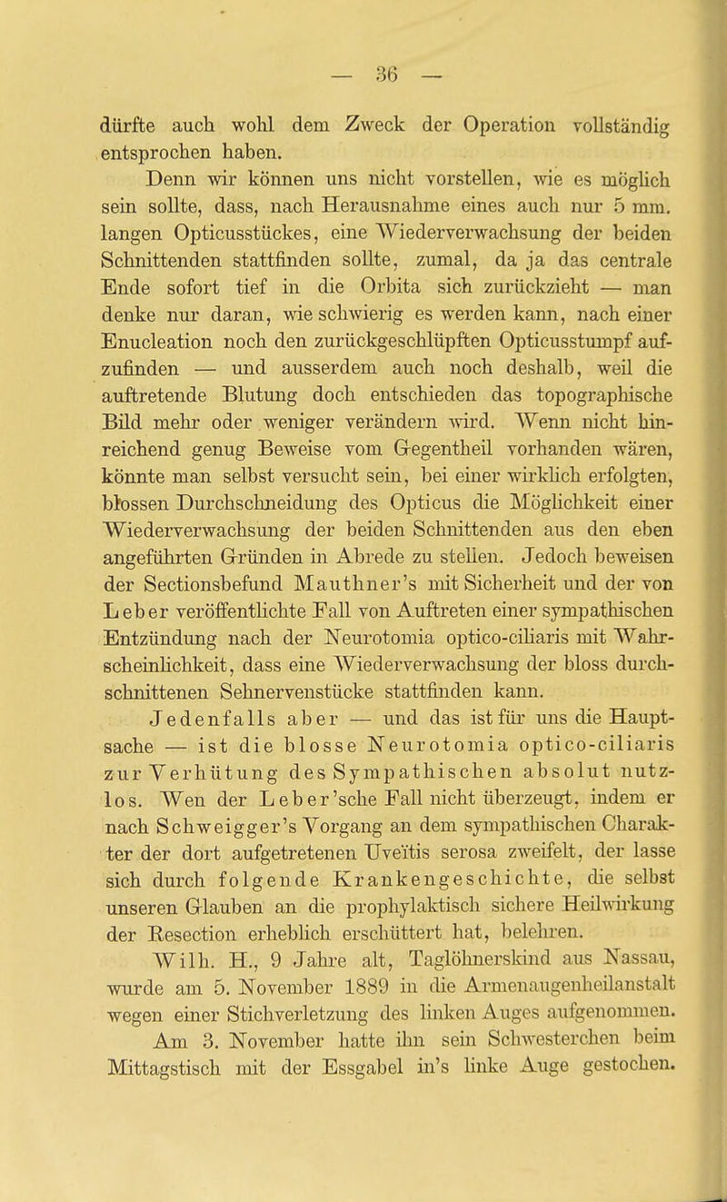 dürjfte auch wohl dem Zweck der Operation vollständig entsprochen hahen. Denn wir können uns nicht vorstellen, wie es möghch sein soUte, dass, nach Herausnahme eines auch nur 5 mm. langen Opticusstückes, eine Wiederverwachsung der beiden Schnittenden stattfinden sollte, zumal, da ja das centrale Ende sofort tief m die Orbita sich zurückzieht — man denke nur daran, wie schwierig es werden kann, nach einer Enucleation noch den zurückgeschlüpften Opticusstumpf auf- zufinden — und ausserdem auch noch deshalb, weil die auftretende Blutung doch entschieden das topographische Bild mehr oder weniger verändern -wird. Wenn nicht hin- reichend genug Beweise vom Gregentheil vorhanden wären, könnte man selbst versucht sem, bei einer wirklich erfolgten, blossen Durchschneidung des Opticus die Möglichkeit einer Wiederverwachsung der beiden Schnittenden aus den eben angeführten Gründen in Abrede zu stellen. Jedoch beweisen der Sectionsbefand Mauthner's mit Sicherheit und der von Leber veröffentUchte Fall von Auftreten einer sympathischen Entzündung nach der Neurotomia optico-ciharis mit Wahr- scheinhchkeit, dass eine Wiederverwachsung der bloss durch- schnittenen Sehnervenstücke stattfinden kann. Jedenfalls aber — und das ist für uns die Haupt- sache — ist die blosse Neurotomia optico-ciliaris zur Verhütung des Sympathischen absolut nutz- los. Wen der Leb er'sehe Fall nicht überzeugt, indem er nach Schweigger's \'^organg an dem sympathischen Charak- ter der dort aufgetretenen Uveitis serosa zweifelt, der lasse sich durch folgende Krankengeschichte, die selbst unseren Glauben an die prophylaktisch sichere Heilwirkung der Eesection erhebhch erschüttert hat, belehren. Wilh. H., 9 Jahre alt, Taglöhnerskind aus Nassau, wurde am 5. November 1889 in die Armenaugenlieilanstalt wegen einer Stichverletzung des linken Auges aufgenommen. Am 3. November hatte ihn sein Schwesterchen beim Mittagstisch mit der Essgabel in's hnke Auge gestochen.