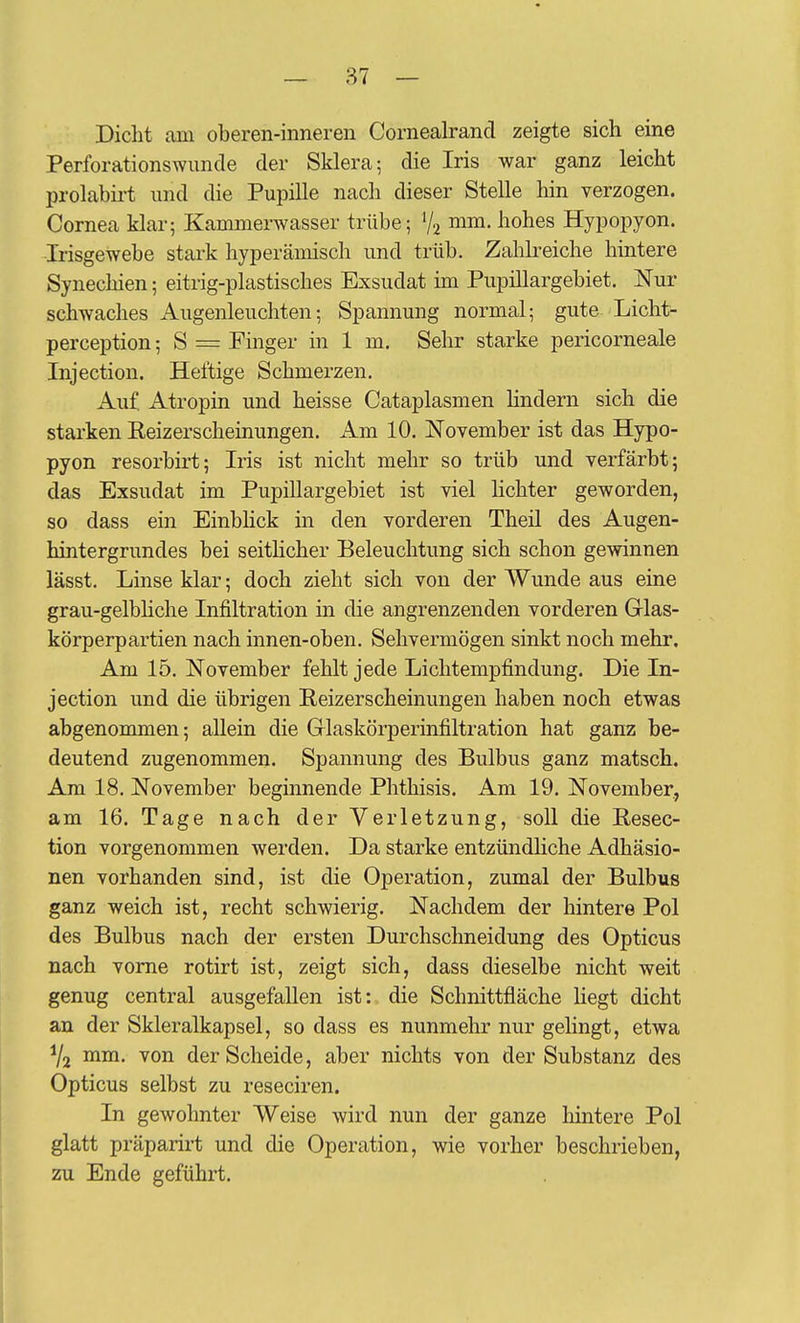 — 87 — Dicht am oberen-inneren Cornealrand zeigte sich eine Perforationswunde der Sklera; die Iris war ganz leicht prolabirt und die Pupille nach dieser Stelle hin verzogen. Cornea klar; Kammerwasser trübe; V2 i^m. hohes Hypopyon. Irisgewebe stark hyperämisch und trüb. Zahkeiche hintere Synechien; eitrig-plastisches Exsudat hu PupiUargebiet. Nur schwaches Augenleuchten; Spannung normal; gute Licht- perception; S = Pinger in 1 m. Sehr starke pericorneale Injection. Heftige Schmerzen. Auf Atropin und heisse Cataplasmen lindern sich die starken Reizerscheinungen. Am 10. November ist das Hypo- pyon resorbirt; Iris ist nicht mehr so trüb und verfärbt; das Exsudat im PupiUargebiet ist viel lichter geworden, so dass ein EinbKck in den vorderen Theil des Augen- hintergrundes bei seitHcher Beleuchtung sich schon gewinnen lässt. Linse klar; doch zieht sich von der Wunde aus eine grau-gelbhche Infiltration in die angrenzenden vorderen Grlas- körperpartien nach innen-oben. Sehvermögen sinkt noch mehr. Am 15. November fehlt jede Lichtempfindung. Die In- jection und die übrigen Reizerscheinungen haben noch etwas abgenommen; allein die Glaskörperinfiltration hat ganz be- deutend zugenommen. Spannung des Bulbus ganz matsch. Am 18. November beginnende Phthisis. Am 19. November, am 16. Tage nach der Verletzung, soll die Pesec- tion vorgenommen werden. Da starke entzündHche Adhäsio- nen vorhanden sind, ist die Operation, zumal der Bulbus ganz weich ist, recht schwierig. Nachdem der hintere Pol des Bulbus nach der ersten Durchschneidung des Opticus nach vorne rotirt ist, zeigt sich, dass dieselbe nicht weit genug central ausgefallen ist: die Schnittfläche liegt dicht an der Skleralkapsel, so dass es nunmehr nur gehngt, etwa Y2 mm. von der Scheide, aber nichts von der Substanz des Opticus selbst zu reseciren. In gewohnter Weise wird nun der ganze hintere Pol glatt präparirt und die Operation, wie vorher beschrieben, zu Ende geführt.