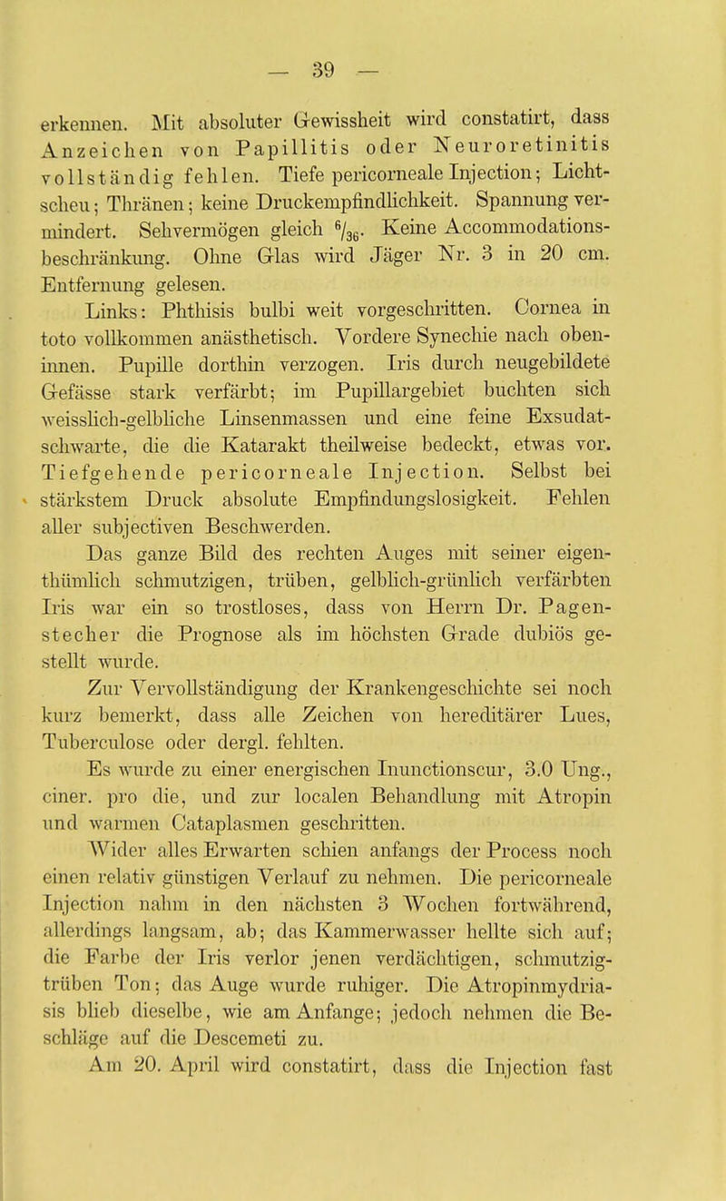 erkennen. Mit absoluter Gewissheit wird constatirt, dass Anzeichen von Papillitis oder Neuroretinitis vollständig fehlen. Tiefe pericorneale Injection; Licht- scheu ; Thränen; keine Druckempfindhchkeit. Spannung ver- mindert. Sehvermögen gleich ß/gg. Keine Accommodations- beschränkvmg. Ohne Glas wird Jäger Nr. 3 in 20 cm. Entfernung gelesen. Links: Phthisis bulbi weit vorgeschritten. Cornea in toto vollkommen anästhetisch. Vordere Synechie nach oben- innen. Pupille dorthin verzogen. Iris durch neugebildete Gefässe stark verfärbt; im Pupillargebiet buchten sich weisslich-gelbhche Linsenmassen und eine feine Exsudat- schwarte, die die Katarakt theilweise bedeckt, etwas vor. Tiefgehende pericorneale Inj ection. Selbst bei ^ stärkstem Druck absolute Empfindungslosigkeit. Fehlen aUer subjectiven Beschwerden. Das ganze Bild des rechten Auges mit seiner eigen- thümlich schmutzigen, trüben, gelblich-grünhch verfärbten Iris war ein so trostloses, dass von Herrn Dr. Pagen- stecher die Prognose als im höchsten Grade dubiös ge- stellt wurde. Zur Vervollständigung der Krankengeschichte sei noch kurz bemerkt, dass alle Zeichen von hereditärer Lues, Tuberculose oder dergl. fehlten. Es wurde zu einer energischen Inunctionscur, 3.0 Ung., einer, pro die, und zur localen Behandlung mit Atropin und warmen Cataplasmen geschritten. AVider alles Erwarten schien anfangs der Process noch einen relativ günstigen Verlauf zu nehmen. Die pericorneale Injection nahm in den nächsten 3 Wochen fortwährend, allerdings langsam, ab; das Kammerwasser hellte sich auf; die Farbe der Iris verlor jenen verdächtigen, schmutzig- trüben Ton; das Auge wurde ruhiger. Die Atropinmydria- sis blieb dieselbe, wie am Anfange; jedoch nehmen die Be- schläge auf die Descemeti zu. Am 20. April wird constatirt, dass die Injection fast