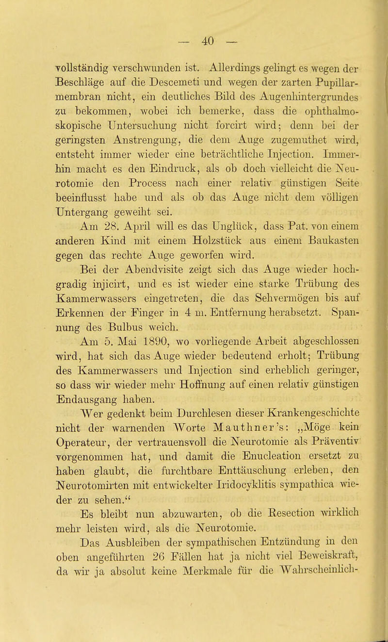 vollständig verschwunden ist. Allerdings gelingt es wegen der Beschläge auf die Descemeti und wegen der zarten Pupillar- membran nicht, ein deuthches Bild des Augenhintergrundes :^VL bekommen, wobei ich bemerke, dass die ophthalmo- skopische Untersuchung nicht forcirt wird; denn bei der geringsten Anstrengung, die dem Auge zugemuthet wird, entsteht immer wieder eine beträchthche Injection. Immer- hin macht es den Eindruck, als ob doch vielleicht die Neu- rotomie den Process nach einer relativ günstigen Seite beeinflusst habe und als ob das Auge nicht dem völhgen Untergang gcAveilit sei. Am 28. April will es das Unglück, dass Pat. von einem anderen Kind mit einem Holzstück aus einem Baukasten gegen das rechte Auge geworfen wird. Bei der Abendvisite zeigt sich das Auge wieder hoch- gradig injicirt, und es ist wieder eine starke Trübung des Kammerwassers eingetreten, die das Sehvermögen bis auf Erkennen der Pmger in 4 m. Entfernung herabsetzt. Span- nung des Bulbus weich. Am 5, Mai 1890, wo vorliegende Arbeit abgeschlossen wird, hat sich das Auge wieder bedeutend erholt; Trübung des Kammerwassers und Injection sind erheblich geringer, so dass wir wieder mehr Hoffnung auf einen relativ günstigen Endausgang haben. AVer gedenkt beim Durchlesen dieser Krankengescliichte nicht der warnenden AVorte Mauthner's: „Möge kein Operateur, der vertrauensvoll die Neurotomie als Präventiv vorgenommen hat, und damit die Enucleation ersetzt zu haben glaubt, die furchtbare Enttäuschung erleben, den Neurotomirten mit entwickelter Iridocyklitis sympathica me- der zu sehen. Es bleibt nun abzuwarten, ob die Eesection wirkhch mehr leisten wird, als die Neurotomie. Das Ausbleiben der sympathischen Entzüiidung in den oben angeführten 2G Fällen hat ja nicht viel Beweiskraft, da wir ja absolut keine Merkmale für die AVahrscheinHch-