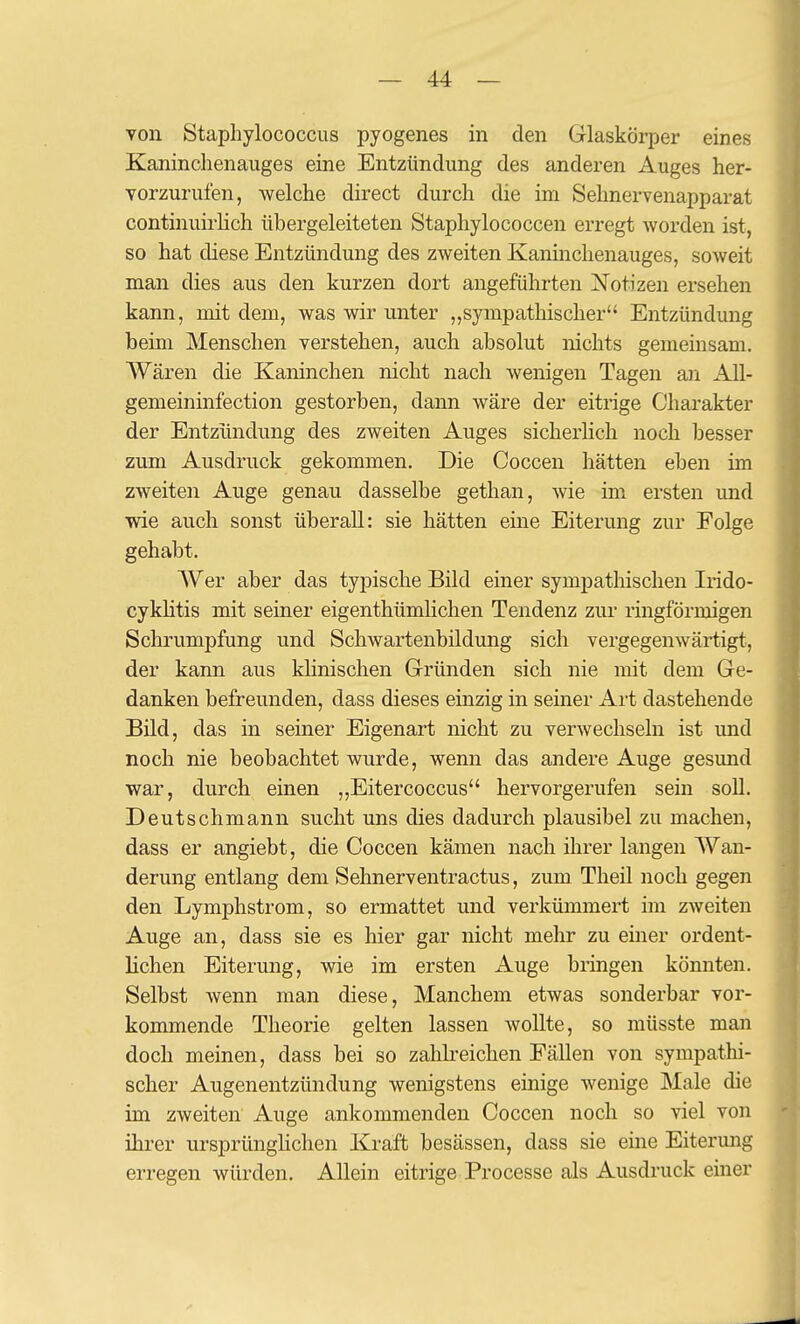 von Staphylococcus pyogenes in den Glaskörper eines Kaninclienauges eine Entzündung des anderen Auges her- vorzurufen, welche direet durch die im Sehnervenapparat continuirKch übergeleiteten Staphylococcen erregt worden ist, so hat diese Entzündung des zweiten Kaninchenauges, soweit man dies aus den kurzen dort angeführten Notizen ersehen kann, mit dem, was wir unter „sympathischer Entzündung beim Menschen verstehen, auch absolut nichts gemeinsam. Wären die Kaninchen nicht nach wenigen Tagen an All- gemeinmfection gestorben, dann wäre der eitrige Charakter der Entzündung des zweiten Auges sicherhch noch besser zum Ausdruck gekommen. Die Coccen hätten eben im zweiten Auge genau dasselbe gethan, wie im ersten und wie auch sonst überall: sie hätten eine Eiterung zur Folge gehabt. Wer aber das typische Bild einer sympathischen Irido- cyklitis mit seiner eigenthümlichen Tendenz zur ringförmigen Schrumpfung und Schwartenbildung sich vergegenwärtigt, der kann aus khnischen Gründen sich nie mit dem Ge- danken befreunden, dass dieses einzig in seiner Art dastehende Bild, das in seiner Eigenart nicht zu verwechseln ist und noch nie beobachtet wurde, wenn das andere Auge gesund war, durch einen ,,Eitercoccus hervorgerufen sein soll. Deutschmann sucht uns dies dadurch plausibel zu machen, dass er angiebt, die Coccen kämen nach ihrer langen Wan- derung entlang dem Sehnerventractus, zum Theil noch gegen den Lymphstrom, so ermattet und verkümmert im zweiten Auge an, dass sie es hier gar nicht mehr zu einer ordent- lichen Eiterung, wie im ersten Auge bringen könnten. Selbst wenn man diese, Manchem etwas sonderbar vor- kommende Theorie gelten lassen wollte, so müsste man doch meinen, dass bei so zahbeichen Fällen von sympathi- scher Augenentzündung wenigstens einige wenige Male die im zweiten Auge ankommenden Coccen noch so viel von ihrer ursprünghchen Kraft besässen, dass sie eine Eitermig erregen würden. Allein eitrige Processe als Ausdruck einer