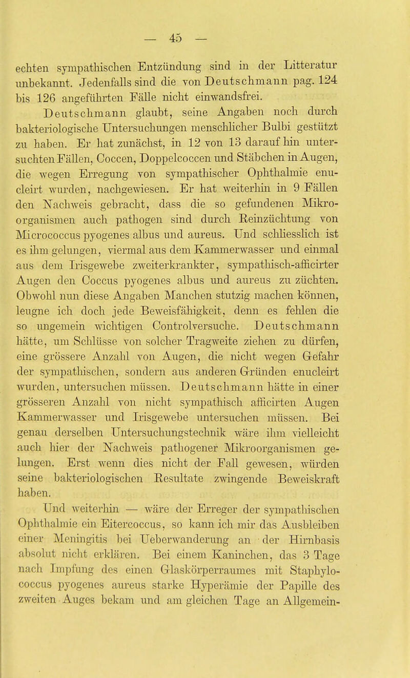 echten sympathischen Entzündung sind in der Litteratur unbekannt. Jedenfalls sind die von Deutschmann pag. 124 bis 126 angefülu-ten Fälle nicht einwandsfrei. Deutschmann glaubt, seine Angaben noch durch bakteriologische Untersuchungen menschUcher Bulbi gestützt zu haben. Er hat zunächst, in 12 von 13 darauf hin unter- suchten Fällen, Coccen, Doppelcoccen und Stäbchen in Augen, die wegen Erregung von sympathischer Ophthalmie enu- cleirt wurden, nachgewiesen. Er hat weiterhin in 9 Fällen den ISTachweis gebracht, dass die so gefundenen Mikro- organismen auch pathogen sind durch Reinzüchtung von IV'Iicrococcus pyogenes albus und aureus. Und schhesshch ist es ihm gelungen, viermal aus dem Kammerwasser und einmal aus dem Irisgewebe zweiterkrankter, sympathisch-afficirter Augen den Coccus pyogenes albus und aureus zu züchten. Obwohl nun diese Angaben Manchen stutzig machen können, leugne ich doch jede Beweisfälligkeit, denn es fehlen die so ungemein wichtigen Controlversuche. Deutschmann hätte, um Schlüsse von solcher Tragweite ziehen zu dürfen, eine grössere Anzahl von Augen, die nicht wegen Gefahr der sympatliischen, sondern aus anderen Gründen enucleirt wurden, untersuchen müssen. Deutschmann hätte in einer grösseren Anzahl von nicht sympathisch afficirten Augen Kammerwasser und Irisgewebe untersuchen müssen. Bei genau derselben Untersuchungstechnik wäre ihm vielleicht auch liier der Nachweis pathogener Mikroorganismen ge- lungen. Erst wenn dies nicht der Fall gewesen, würden seine bakteriologischen Resultate zwingende Beweiskraft haben. Und weiterhin — wäre der Erreger der sympatliischen Ophthalmie ein Eitercoccus, so kann ich mir das Ausbleiben einer Meningitis bei Ueberwanderung an der Hirnbasis absolut nicht erklären. Bei einem Kaninchen, das 3 Tage nach Impfung des einen Glaskörperraumes mit Staphylo- coccus pyogenes aureus starke Hyperämie der Papille des zweiten Auges bekam und am gleichen Tage an Allgemein-