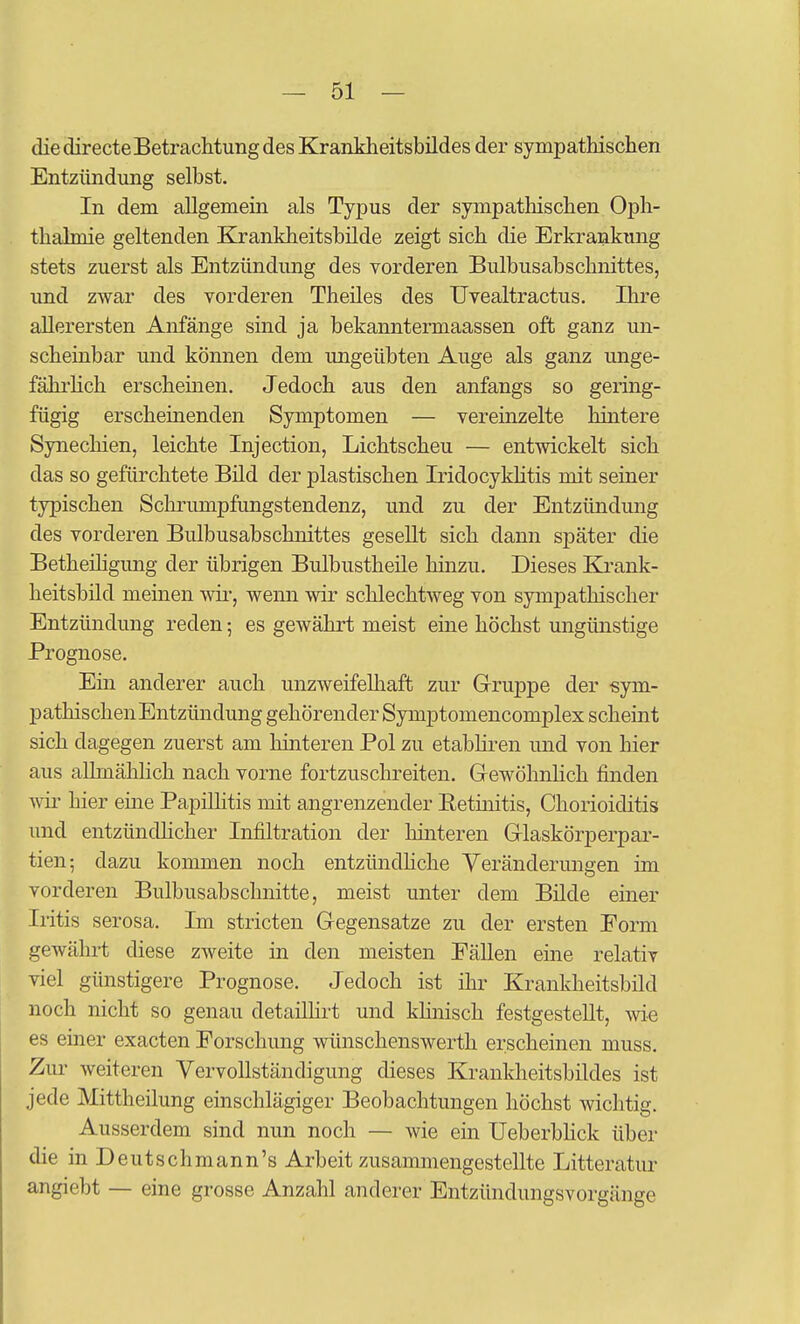 die directe Betrachtung des Krankheitsbildes der sympathischen Entzündung selbst. In dem allgemein als Typus der sympathischen Oph- thalmie geltenden Krankheitsbilde zeigt sich die Erkrankung stets zuerst als Entzündimg des vorderen Bulbusabschnittes, und zwar des vorderen Theües des TJvealtractus. Ihre allerersten Anfänge sind ja bekanntermaassen oft ganz un- scheinbar und können dem ungeübten Auge als ganz unge- fähi'hch erscheinen. Jedoch aus den anfangs so gering- fügig erscheinenden Symptomen — vereinzelte hintere Synechien, leichte Injection, Lichtscheu — entwickelt sich das so gefürchtete Büd der plastischen Iridocykhtis mit seiner typischen Schrumpfungstendenz, und zu der Entzündung des vorderen Bulbusabschnittes gesellt sich dann später die Betheihgung der übrigen Bulbustheüe hinzu. Dieses Krank- heitsbild meinen wii-, wenn wir schlechtweg von sympathischer Entzündung reden; es gewährt meist eine höchst ungünstige Prognose. Ein anderer auch unzweifelhaft zur Gruppe der sym- pathischen Entzündung gehörender Symptomencomplex scheint sich dagegen zuerst am hinteren Pol zu etabliren und von hier aus alhnähhch nach vorne fortzuschreiten. GewöhnHch finden Avir hier eine Papühtis mit angrenzender Retüiitis, Chorioiditis und entzündhcher Infiltration der hinteren Glaskörperpar- tien; dazu kommen noch entzündhche Veränderungen im vorderen Bulbusabschnitte, meist unter dem Bilde einer Iritis serosa. Im Striefen Gegensatze zu der ersten Form gewährt diese zweite in den meisten Fällen eine relativ viel günstigere Prognose. Jedoch ist ihr Krankheitsbild noch nicht so genau detailhrt und khnisch festgestellt, wie es einer exacten Forschung wünschenswerth erscheinen muss. Zur weiteren Vervollständigung dieses Krankheitsbildes ist jede Mittheilung einschlägiger Beobachtungen höchst wichtig. Ausserdem sind nun noch — wie ein Ueberbhck über die in Deutschmann's Arbeit zusammengestellte Litteratur angiebt — eine grosse Anzahl anderer Entzündungsvorgänge