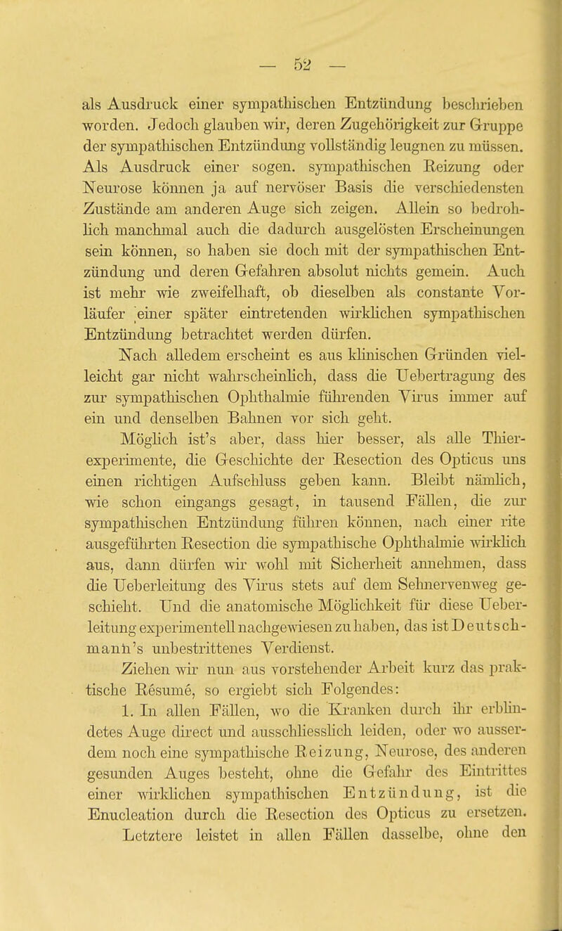 als Ausdruck einer sympathisclien Entzündung beschrieben worden. Jedoch glauben wir, deren Zugehörigkeit zur Gruppe der sympathischen Entzündung vollständig leugnen zu müssen. Als Ausdruck einer sogen, sympatliischen Reizung oder Neurose können ja auf nervöser Basis die verschiedensten Zustände am anderen Auge sich zeigen. Allein so bedroh- lich manchmal auch die dadurch ausgelösten Erscheinungen sein können, so haben sie doch mit der sympathischen Ent- zündung und deren Grefahren absolut nichts gemein. Auch ist mehr wie zweifelhaft, ob dieselben als constante Vor- läufer einer später eintretenden wirkhchen sympathischen Entzündung betrachtet werden dürfen. Nach alledem erscheint es aus klinischen Gründen viel- leicht gar nicht wahrscheinhch, dass die Ueberti'agung des zur sympathischen Ophthalmie führenden Virus immer auf ein und denselben Bahnen vor sich geht. MögHch ist's aber, dass hier besser, als alle Thier- experimente, die Geschichte der Resection des Opticus uns einen richtigen Aufschluss geben kann. Bleibt nämlich, wie schon eingangs gesagt, in tausend Fällen, die zur sympatliischen Entzündung führen können, nach einer rite ausgeführten Eesection die sympathische Ophthalmie wirMich aus, dann dürfen wir wohl mit Sicherheit amiehmen, dass die Ueberleitung des Virus stets auf dem Sehnervenweg ge- schieht. Und die anatomische MögHchkeit für diese Ueber- leitung experimentell nachgewiesen zu haben, das ist D eutsch- manh's unbestrittenes Verdienst. Ziehen wir nun aus vorstehender Arbeit kurz das prak- tische Resume, so ergiebt sich Folgendes: 1. In allen Fällen, wo die Kranken durch ihr erbhn- detes Auge direct und ausschliessHch leiden, oder wo ausser- dem noch eine sympathische Reizung, Neurose, des anderen gesunden Auges besteht, ohne die Gefahr des Eintrittes einer wirldichen sympathischen Entzündung, ist die Enucleation durch die Resection des Opticus zu ersetzen. Letztere leistet in allen Fällen dasselbe, ohne den