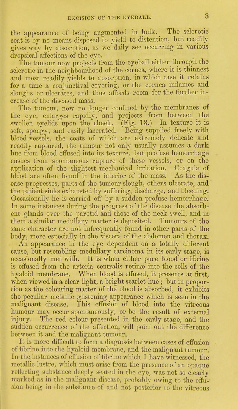 the appearance of being augmented in bulk. The sclerotic coat is by no means disposed to yield to distention, but readily gives way by absorption, as Ave daily see occurring in various dropsical affections of the eye. The tumour now projects from the eyeball either through the sclerotic in the neighbourhood of the cornea, where it is thinnest and most readily yields to absorption, in which case it retains for a time a conjunctival covering, or the cornea inflames and sloughs or ulcerates, and thus afl:brds room for the further in- crease of the diseased mass. The tumour, now no longer confined by the membranes of the eye, enlarges rapidly, and projects from between the swollen eyehds upon the cheek. (Fig. 13.) In texture it is soft, spongy, and easily lacerated. Being supplied freely with blood-vessels, the coats of which are extremely delicate and readily ruptured, the tumour not only usually assumes a dark hue from blood effused into its texture, but profuse hemorrhage ensues from spontaneous rupture of these vessels, or on the application of the shghtest mechanical irritation. Coagula of blood are often found in the interior of the mass. As the dis- ease progresses, parts of the tumour slough, others ulcerate, and the patient sinks exhausted by suffering, discharge, and bleeding. Occasionally he is carried off by a sudden profuse hemorrhage. In some instances during the progress of the disease the absorb- ent glands over the parotid and those of the neck swell, and in them a similar medullary matter is deposited. Tumours of the same character are not unfrequently found in other parts of the body, more especially in the viscera of the abdomen and thorax. An appearance in the eye dependent on a totally different cause, but resembling medullary carcinoma in its early stage, is occasionally met with. It is when either pure blood or fibrine is effused from the arteria centralis retinas into the cells of the hyaloid membrane. When blood is effused, it presents at first, when viewed in a clear light, a bright scarlet hue ; but in propor- tion as the colouring matter of the blood is absorbed, it exliibits the peculiar metallic glistening appearance which is seen in the mahgnant disease. This effusion of blood into the vitreous humour may occur spontaneously, or be the result of external injury. The red colour presented in the early stage, and the sudden occurrence of the affection, will point out the difference between it and the malignant tumour. It is more diflScult to lorm a diagnosis between cases of effusion of fibrine into the hyaloid membrane, and the malignant tumour. In the instances of effusion of fibrine which I have witnessed, the metallic lustre, which must arise from the presence of an opaque reflecting substance deeply seated in the eye, was not so clearly marked as in the malignant disease, probably owing to the effu- sion being in the substance of and not posterior to the vitreous