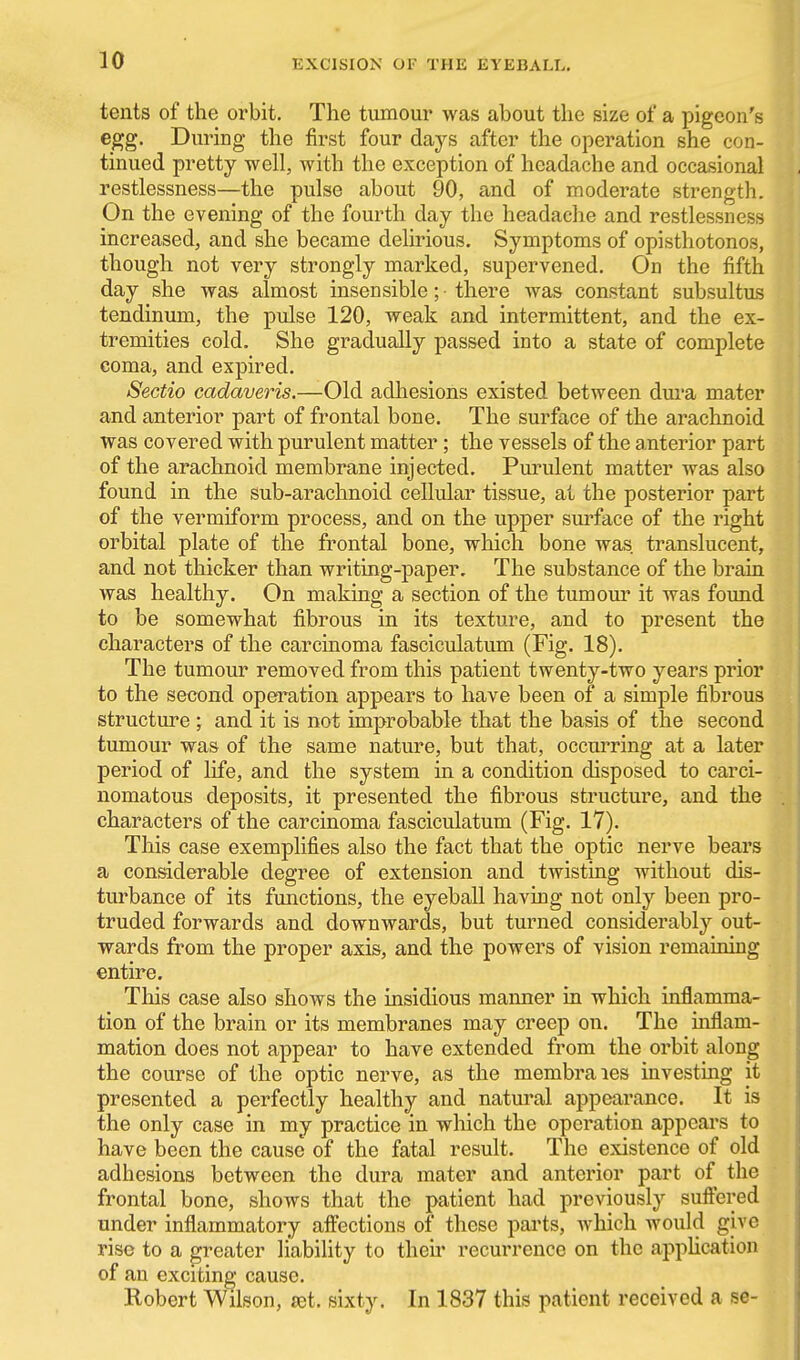 tents of the orbit. The tumour was about the size of a pigeon's egg. During the first four days after the operation she con- tinued pretty well, with the exception of headache and occasional restlessness—the pulse about 90, and of moderate strength. On the evening of the fourth day the headache and restlessness increased, and she became delirious. Symptoms of opisthotonos, though not very strongly marked, supervened. On the fifth day she was almost insensible; there was constant subsultus tendinum, the pulse 120, weak and intermittent, and the ex- tremities cold. She gradually passed into a state of complete coma, and expired. Sectio cadaveris.—Old adhesions existed between dura mater and anterior part of frontal bone. The surface of the arachnoid was covered with purulent matter; the vessels of the anterior part of the arachnoid membrane injected. Purulent matter was also found in the sub-arachnoid cellular tissue, at the posterior part of the vermiform process, and on the upper surface of the right orbital plate of the frontal bone, which bone was. translucent, and not thicker than writing-paper. The substance of the brain was healthy. On making a section of the tumour it was found to be somewhat fibrous in its texture, and to present the characters of the carcinoma fasciculatum (Fig. 18). The tumour removed from this patient twenty-two years prior to the second operation appears to have been of a simple fibrous structure ; and it is not improbable that the basis of the second tumour was of the same nature, but that, occurring at a later period of life, and the system in a condition disposed to carci- nomatous deposits, it presented the fibrous structure, and the characters of the carcinoma fasciculatum (Fig. 17). This case exemplifies also the fact that the optic nerve bears a considerable degree of extension and twisting without dis- turbance of its functions, the eyeball having not only been pro- truded forwards and downwards, but turned considerably out- wards from the proper axis, and the powers of vision remaining entire. This case also shows the insidious maimer in which inflamma- tion of the brain or its membranes may creep on. The inflam- mation does not appear to have extended from the orbit along the course of the optic nerve, as the membra les investmg it presented a perfectly healthy and natural appearance. It is the only case in my practice in which the operation appears to have been the cause of the fatal result. The existence of old adhesions between the dura mater and anterior part of the frontal bone, shows that the patient had previously suftered under inflammatory affections of these pai'ts, which would give rise to a greater liability to their recurrence on the appUcation of an exciting cause. Robert Wilson, agt. sixty. In 1837 this patient received a se-
