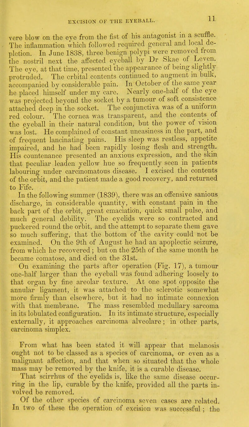 vere blow on the eye from the fist of his antagonist in a scuffle. The inflammation which followed required general and local de- pletion. In June 1838, three benign polypi were removed from the nostril next the affected eyeball by Dr Skae of Leven. The eye, at that time, presented the appearance of being phghtly protruded. The orbital contents continued to augment m bulk, accompanied by considerable pain. In October of the same year he placed himself under my care. Nearly one-half of the eye was projected beyond the socket by a tumour of soft consistence attached deep in the socket. The conjunctiva was of a uniform red colour. The cornea was transparent, and the contents_ of the eyeball in their natural condition, but the power of vision was lost. He complained of constant uneasiness in the part, and of frequent lancinating pains. His sleep was restless, appetite impaired, and he had been rapidly losing flesh and strength. His countenance presented an anxious expression, and the skin that peculiar leaden yellow hue so frequently seen in patients labouring under carcinomatous disease. I excised the contents of the orbit, and the patient made a good recovery, and returned to Fife. In the following summer (1839), there was an offensive sanious discharge, in considerable quantity, with constant pain in the back part of the orbit, great emaciation, quick small pulse, and much general debility. The eyelids were so contracted and puckered round the orbit, and the attempt to separate them gave so much suffering, that the bottom of the cavity could not be examined. On the 9th of August he had an apoplectic seizure, from which he recovered; but on the 25th of the same month he became comatose, and died on the 31st- On examining the parts after operation (Fig. 17), a tumour one-half larger than the eyeball was found adhering loosely to that organ by fine areolar texture. At one spot opposite the annular ligament, it was attached to the sclerotic somewhat more firmly than elsewhere, but it had no intimate connexion with that membrane. The mass resembled medullary sarcoma in its lobulated configuration. In its intimate structure, especially externally, it approaches carcinoma alveolare; in other parts, carcinoma simplex. From what has been stated it will appear that melanosis ought not to be classed as a species of carcinoma, or even as a mahgnant affection, and that when so situated that the whole mass may be removed by the knife, it is a curable disease. That scirrhus of the eyelids is, lUce the same disease occur- ring in the hp, curable by the knife, provided all the parts in- volved be removed. Of the other species of carcinoma seven cases are related. In two of these the operation of excision was successful ; the