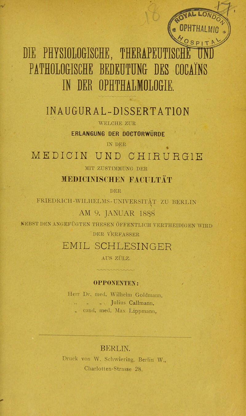 DIE PHYSIOLOdlSCHE, THERAPEUTISCH PATHOLO&ISCHE BEDEÜTÜN& DES COCAINS IN DER OPHTHALMOLO&IE. INAUGURAL-DISSERTATION WELCHE ZUR ERLANGUNG OER DOCTORWÜRDE IN DER MEDICIR UND CHIRURGIE fflT ZÜSTEVIMUNG DER MEDICINISCHEN FACTTLTÄT DER FRIEDRICH-WILHELMS-UNIVERSIT^^T ZU BERLIN AM 9. JANUAR 1880 KEBST DEN ANGEFÜGTEN THESEN ÖFFENTLICH VERTHEIDIGEN ^'^^RD ' DER \05RFASSER EMIL SCHLESINGER AUS ZÜLZ. OPPONENTEN: Herr Dr. med. Wilhelm Goldmanii. Julius Callmann. „ cand. med. Max Lippmann. BERLIN. Druck von W. Schwicring, Berlin W., Ciiarlotlen-Strasse 28.