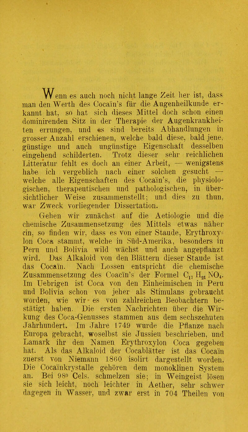 w enn es auch noch nicht lange Zeit her ist, dass man den Weith des Cocain's für die Augenheilkunde er- kannt hat, so hat sich dieses Mittel doch schon einen dominirenden Sitz in der Therapie der Augenkrankhei- ten errungen, und es sind bereits Abhandlungen in grosser Anzahl erschienen, welche bald diese, bald jene, günstige und auch ungünstige Eigenschaft desselben eingehend schilderten. Trotz dieser sehr reichlichen Litteratur fehlt es docli an einer Arbeit, — wenigstens habe ich vergeblich nach einer solchen gesucht — welche alle Eigenschaften des Cocain's, die physiolo- gischen, therapeutischen und pathologischen, in über- sichtlicher Weise zusammenstellt; und dies zu thun, war Zweck vorliegender Dissertation. Grehen wir zunächst auf die Aetiologie und die chemische Zusammensetzung des Mittels etwas näher ein, so finden wir, dass es von einer Staude, Erythroxy^ Ion Coca stammt, welche in Süd-Amerika, besonders in Peru und Bolivia wild wächst und auch angepflanzt wird. Das Alkaloid von den Blättern dieser Staude ist das Cocain. Nach Lossen entspricht die chemische Zusammensetzung des Coacin's der Formel Ci, Hgi NO4. Im üebrigen ist Coca von den Einheimischen in Peru und Bolivia schon von jeher als Stimulans gebraucht worden, wie wir - es von zahlreichen Beobachtern be- stätigt haben. Die ersten Nachrichten über die Wir- kung des Coca-Genusses stammen aus dem sechszehuten Jahrhundert. Im Jahre 1749 wurde die Pflanze nach Europa gebracht, woselbst sie Jussieu beschrieben, und Lamark ihr den Namen Erythroxylon Coca gegeben hat. Als das Alkaloid der Cocablätter ist das Cocain zuerst von Niemann 1860 isolirt dargestellt worden. Die Cocainkrystalle gehören dem monoklinen System an. Bei 98o Cels. schmelzen sie; in Weingeist lösen sie sich leicht, noch leichter in Aether, sehr schwer dagegen in Wasser, und zwar erst in 704 Theilen von