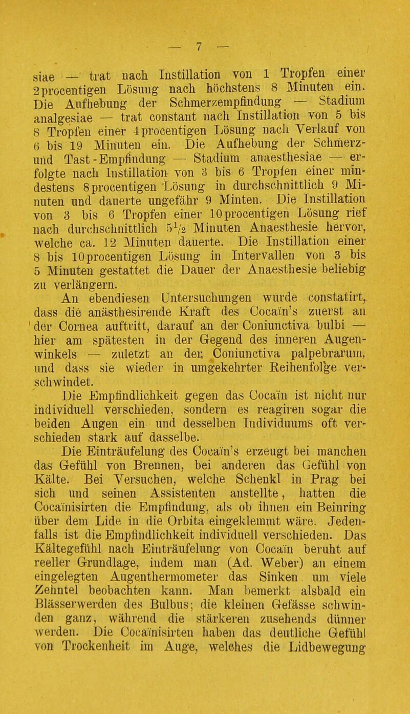 siae — trat nach Instillation von 1 Tropfen einer 2procentigen Lösung nach höchstens 8 Minuten ein. Die Aufhebung der Schmerzempfindung — Stadium analgesiae — trat constant nach Instillation von 5 bis 8 Tropfen einer 4procentigen Lösung nach Verlauf von ü bis 19 Minuten ein. Die Aufhebung der Schmerz- und Tast-Empfindung — Stadium anaesthesiae —er- folgte nach Instillation von 3 bis 6 Tropfen einer min- destens Bprocentigen Lösung in durchschnittlich 9 Mi- nuten und dauerte ungefähr 9 Minten. Die Instillation von 3 bis 6 Tropfen einer lOprocentigen Lösung rief nach durchschnittlich 5V2 Minuten Anaesthesie hervor, welche ca. 12 Minuten dauerte. Die Instillation einer 8 bis lOprocentigen Lösung in Intervallen von 3 bis 5 Minuten gestattet die Dauer der Anaesthesie beliebig zu verlängern. An ebendiesen Untersuchungen wurde constatirt, dass die anästhesirende Kraft des Cocain's zuerst an ' der Cornea auftritt, darauf an der Coniunctiva bulbi — hier am spätesten in der Gegend des inneren Augen- winkels — zuletzt an den Coniunctiva palpebrarum, und dass sie wieder in umgekehrter Reihenfolge ver- schwindet. Die Empfindlichkeit gegen das Cocain ist nicht nur individuell verschieden, sondern es reagiren sogar die beiden Augen ein und desselben Individuums oft ver- schieden stark auf dasselbe. Die Einträufelung des Cocain's erzeugt bei manchen das Gefühl von Brennen, bei anderen das Gefühl von Kälte. Bei Versuchen, welche Schenkl in Prag bei sich und seinen Assistenten anstellte, hatten die Cocainisirten die Empfindung, als ob ihnen ein Beinring über dem Lide in die Orbita eingeklemmt wäre. Jeden- falls ist die Empfindlichkeit individuell verschieden. Das Kältegefühl nach Einträufelung von Cocain beruht auf reeller Grundlage, iudem man (Ad. Weber) an einem eingelegten Augenthermometer das Sinken um viele Zehntel beobachten kann. Man bemerkt alsbald ein Blässerwerden des Bulbus; die kleinen Get'ässe schwin- den ganz, wäiirend die stärkeren zusehends dünner Averden. Die Cocainisirten haben das deutliche Gefühl von Trockenheit im Auge, welches die Lidbewegung
