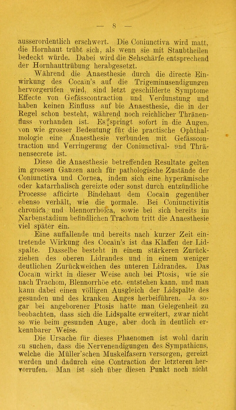 ausserordentlich erschwert. Die Coniunctiva wird matt, die Hornhaut trübt sich, als wenn sie mit Staubtheilen bedeckt würde. Dabei wird die Sehschärfe entsprechend der Hornhauttrübung herabgesetzt. Während die Anaesthesie durch die directe Ein- wirkung des Cocain's auf die Trigeminusendigunsren hervorgerufen wird, sind letzt geschilderte Symptome Effecte von Gefässcontraction und Verdunstung und haben keinen Einfluss auf bie Anaesthesie, die in der Eegel schon besteht, während noch reichlicher Thränen- fluss vorhanden ist. Esfspringt sofort in die Augen, von wie grosser Bedeutung für die practische Ophthal- mologie eine Anaesthesie verbunden mit Gefässcon- traction und Verringerung der Coniunctival- und Thrä- nensecrete ist. Diese die Anaesthesie betreffenden Resultate gelten im grossen Ganzen auch für pathologische Zustände der Coniunctiva und Cornea, indem sich eine hyperämische oder katarrhalisch gereizte oder sonst durch entzündliche Processe afficirte Bindehaut dem Cocain gegenüber ebenso verhält, wie die formale. Bei Coniunctivitis chronicfa. und blennorrhoica, sowie bei sich bereits im Narbenstädium befindlichen Trachom tritt die Anaesthesie viel später ein. Eine auffallende und bereits nach kurzer Zeit ein- tretende Wirkung des Cocain's ist das Klaffen der Lid- spalte. Dasselbe besteht in einem stärkeren Zurück- ziehen des oberen Lidrandes und in einem weniger deutlichen Zurückweichen des unteren Lidrandes. Das Cocain wirkt in dieser Weise auch bei Ptosis, wie sie nach Trachom, Blennorrhoe etc. entstehen kann, und man kann dabei einen völligen Ausgleich der Lidspalte des gesunden und des kranken Auges herbeiführen. Ja so- gar bei angeborener Ptosis hatte man Gelegenheit zu beobachten, dass sich die Lidspalte erweitert, zwar nicht so wie beim gesunden Auge, aber doch in deutlich er- kennbarer Weise. Die Ursache für dieses Phaenomen ist wohl darin zu suchen, dass die Nervenendigungen des Sympathicus, welche die Müller'schen Muskelfasern versorgen, gereizt werden und dadurch eine Contraction der letzteren her- vorrufen. Man ist sich über diesen Punkt noch niclit