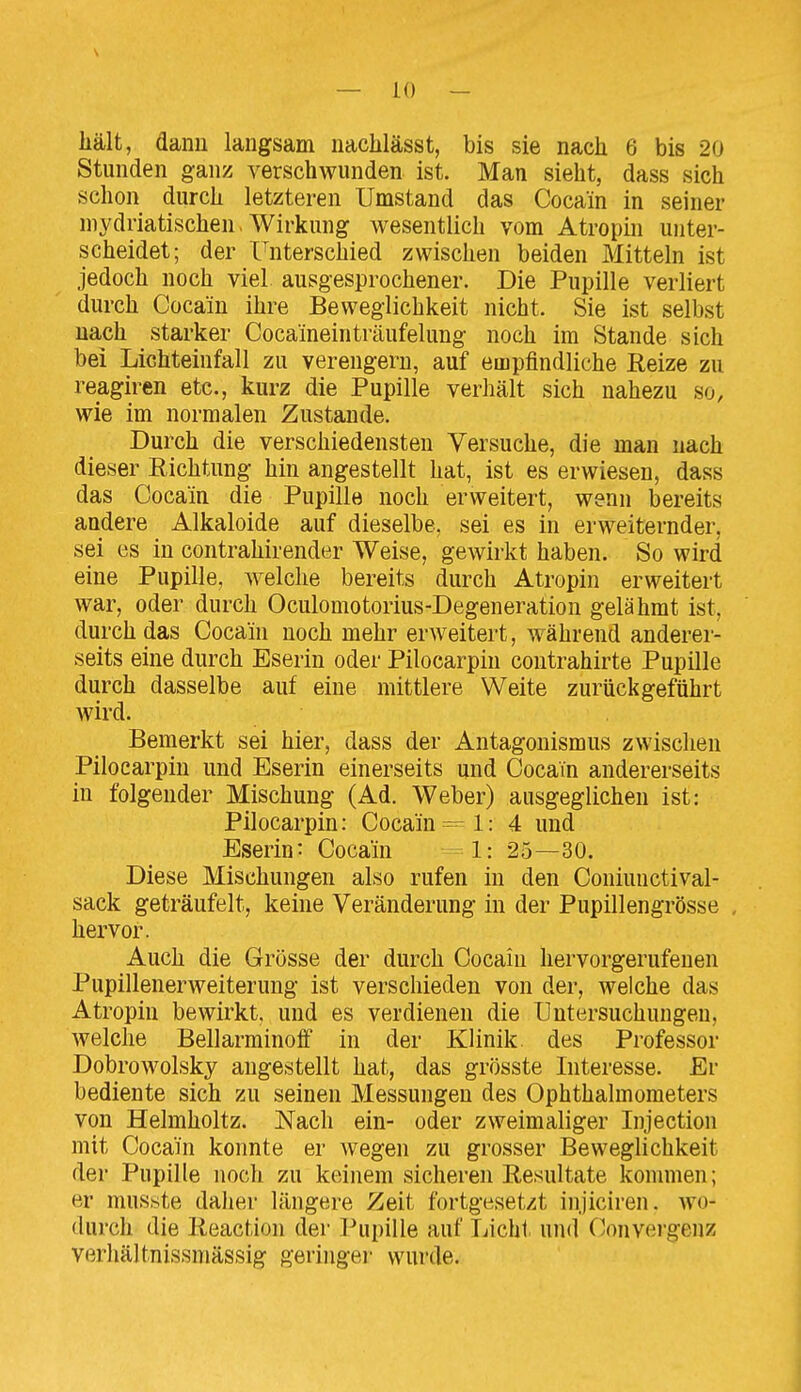 hält, dann langsam nachlässt, bis sie nach 6 bis 20 Stunden ganz verschwunden ist. Man sieht, dass sich schon durch letzteren Umstand das Cocain in seiner niydriatischen. Wirkung wesentlich vom Atropm unter- scheidet; der Unterschied zwischen beiden Mitteln ist jedoch noch viel ausgesprochener. Die Pupille verliert durch Cocain ihre Beweglichkeit nicht. Sie ist selbst nach starker Cocaineinträufelung noch im Stande sich bei Lichteinfall zu verengern, auf empfindliche Reize zu reagiren etc., kurz die Pupille verhält sich nahezu so, wie im normalen Zustande. Durch die verschiedensten Versuche, die man nach dieser Richtung hin angestellt hat, ist es erwiesen, dass das Cocain die Pupille noch erweitert, wenn bereits andere Alkaloide auf dieselbe, sei es in erweiternder, sei es in contrahirender Weise, gewirkt haben. So wird eine Pupille, welche bereits durch Atropin erweitert war, oder durch Oculomotorius-Degeneration gelähmt ist, durch das Cocain noch mehr erweitert, während anderer- seits eine durch Eserin oder Pilocarpin coutrahirte Pupille durch dasselbe auf eine mittlere Weite zurückgeführt wird. Bemerkt sei hier, dass der Antagonismus zwischen Pilocarpin und Eserin einerseits und Cocain andererseits in folgender Mischung (Ad. Weber) ausgeglichen ist: Pilocarpin: Cocain = 1: 4 und Eserin: Cocain -= 1: 25—30. Diese Mischungen also rufen in den Coniunctival- sack geträufelt, keine Veränderung in der Pupillengrösse , hervor. Auch die Grösse der durch Cocain hervorgerufenen Pupillenerweiterung ist verschieden von der, welche das Atropin bewirkt, und es verdienen die Untersuchungen, Avelclie Bellarminoff in der Klinik, des Professor Dobrowolsky augestellt hat, das grösste Interesse. Er bediente sich zu seinen Messungen des Ophthalmometers von Helmholtz. Nach ein- oder zweimaliger Injection mit Cocain konnte er Avegen zu grosser Beweglichkeit der Pupille noch zu keinem sicheren Resultate kommen; er musste daher längere Zeit fortgesetzt injiciren. ^yo- durch die Reaction der l^upille auf Tjicht und C^.onvergenz verhältnissmässig geringei- wurde.