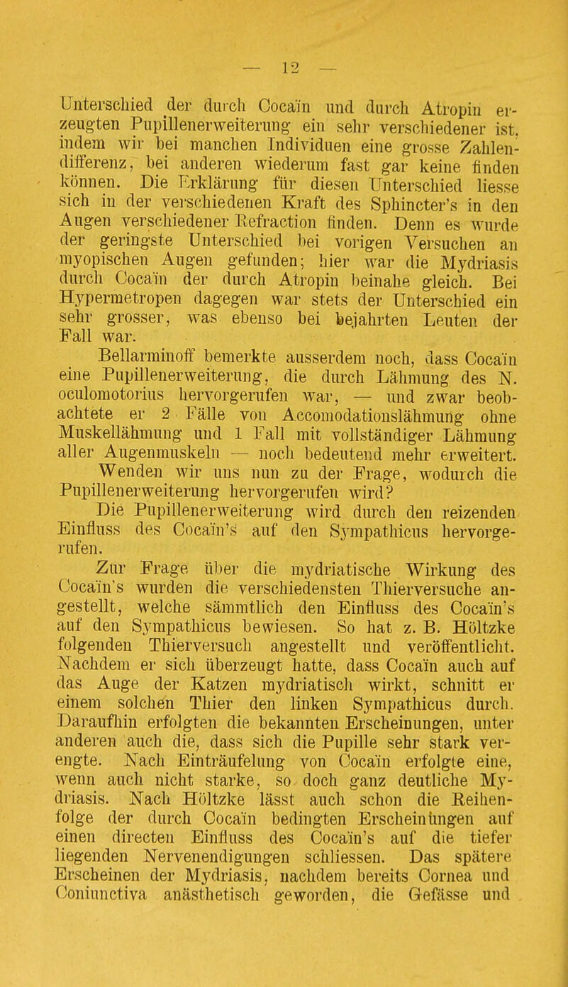 Unterschied der durch Cocain und durch Atropin er- zeugten Pupillenerweiterung ein sehr verschiedener ist. indem wii- bei manchen Individuen eine grosse Zahlen- differenz, bei anderen wiederum fast gar keine finden können. Die Erklärung für diesen Unterschied Hesse sich in der verschiedenen Kraft des Sphincter's in den Augen verschiedener llefraction finden. Denn es wurde der geringste Unterschied bei vorigen Versuchen an myopischen Augen gefunden; hier war die Mydriasis durch Cocain der durch Atropin beinahe gleich. Bei Hypermetropen dagegen war stets der Unterschied ein sehr grosser, was ebenso bei bejahrten Leuten der Fall war. Bellarminoff bemerkte ausserdem noch, dass Cocain eine Pupillenerweiterung, die durch Lähmung des N. oculomotorius hervorgerufen war, — und zwar beob- achtete er 2 Fälle von Accomodationslähmung ohne Muskellähmung und 1 Fall mit vollständiger Lähmung aller Augenmuskeln — noch bedeutend mehr erweitert. Wenden wir uns nun zu der Frage, wodurch die Pupillenerweiterung hervorgerufen wird? Die Pupillenerweiterung wird durch den reizenden Einfluss des Cocain's auf den Sympathicus hervorge- rufen. Zur Frage über die mydriatische Wirkung des Cocain's wurden die verschiedensten Thierversuche an- gestellt, welche sämmtlich den Einfluss des Coca'in's auf den Sympathicus bewiesen. So hat z. B. Höltzke folgenden Thierversucli angestellt und veröffentlicht. ISTachdem er sich überzeugt hatte, dass Cocain auch auf das Auge der Katzen mydriatisch wirkt, schnitt er einem solchen Thier den linken Sympathicus durch. Daraufhin erfolgten die bekannten Erscheinungen, unter anderen auch die, dass sich die Pupille sehr stark ver- engte. Nach Einträufelung von Cocain erfolgte eine, wenn auch nicht starke, so doch ganz deutliche My- driasis. Nach Höltzke lässt auch schon die Reihen- folge der durch Cocain bedingten Erscheinungen auf einen directen Einfluss des Cocain's auf die tiefer liegenden Nervenendigungen schliessen. Das spätere Erscheinen der Mydriasis, nachdem bereits Cornea und Coniunctiva anästhetisch geworden, die Gefässe und