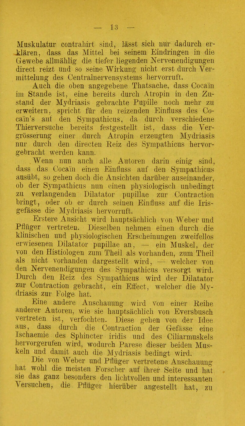 Muskulatur contrahirt sind, lässt sich nur dadurch er- Jclären, dass das Mittel bei seinem Eindringen in die Gewebe allmählig- die tiefer liegenden Nervenendigungen direct reizt und so seine Wirkung nicht erst durch Ver- mittelung des Centrainervensystems hervorruft. Auch die oben angegebene Thatsache, dass Cocain im Stande ist, eine bereits durch Atropin in den Zu- stand der Mydriasis gebrachte Pupille noch mehr zu erweitern, spricht für den reizenden Einfluss des Co- cain's auf den Sympathicus, da durch verschiedene Thierversuche bereits festgestellt ist, dass die Ver- grösserung einer durch Atropin erzeugten Mydriasis nur durch den directen Reiz des Sympathicus hervor- gebracht werden kann. Wenn nun auch alle Autoren darin einig sind, dass das Cocain einen Einfluss auf den Sympathicus ausübt, so gehen doch die Ansichten darüber auseinander, ob der Sympathicus nun einen physiologisch unbedingt zu verlangenden Diktator pupillae zur Contraction bringt, oder ob er durch seinen Einfluss auf die Iris- gefässe die Mydriasis hervorruft. Erstere Ansicht wird hauptsächlich von Weber und Pflüger vertreten. Dieselben nehmen einen durch die klinischen und physiologischen Erscheinungen zweifellos erwiesenen Diktator pupillae an, — ein Muskel, der von den Histiologen zum Theil als vorhanden, zum Theil als nicht vorhanden dargestellt wird, — welcher von den Nervenendigungen des Sympathicus versorgt wird. Durch den Eeiz des Sympathicus wird der Diktator zur Contraction gebracht, ein Effect, welcher die My- driasis zur Folge hat. Eine andere Anschauung wird von einer Reihe anderer Autoren, wie sie hauptsächlich von Eversbusch vertreten ist, verfochten. Diese gehen von der Idee aus, dass durch die Contraction der Gefässe eine Ischaemie des Sphincter iridis und des Ciliarmuskels hervorgerufen wird, wodurch Parese dieser beiden Mus- keln und damit auch die Mydriasis bedingt wird. Die von Weber und Pflüger vertretene Anschauung hat wohl die meisten Eorsclier auf ihrer Seite und hat sie das ganz besonders den lichtvollen und interessanten Versuchen, die Pflüger hierüber angestellt hat, zu