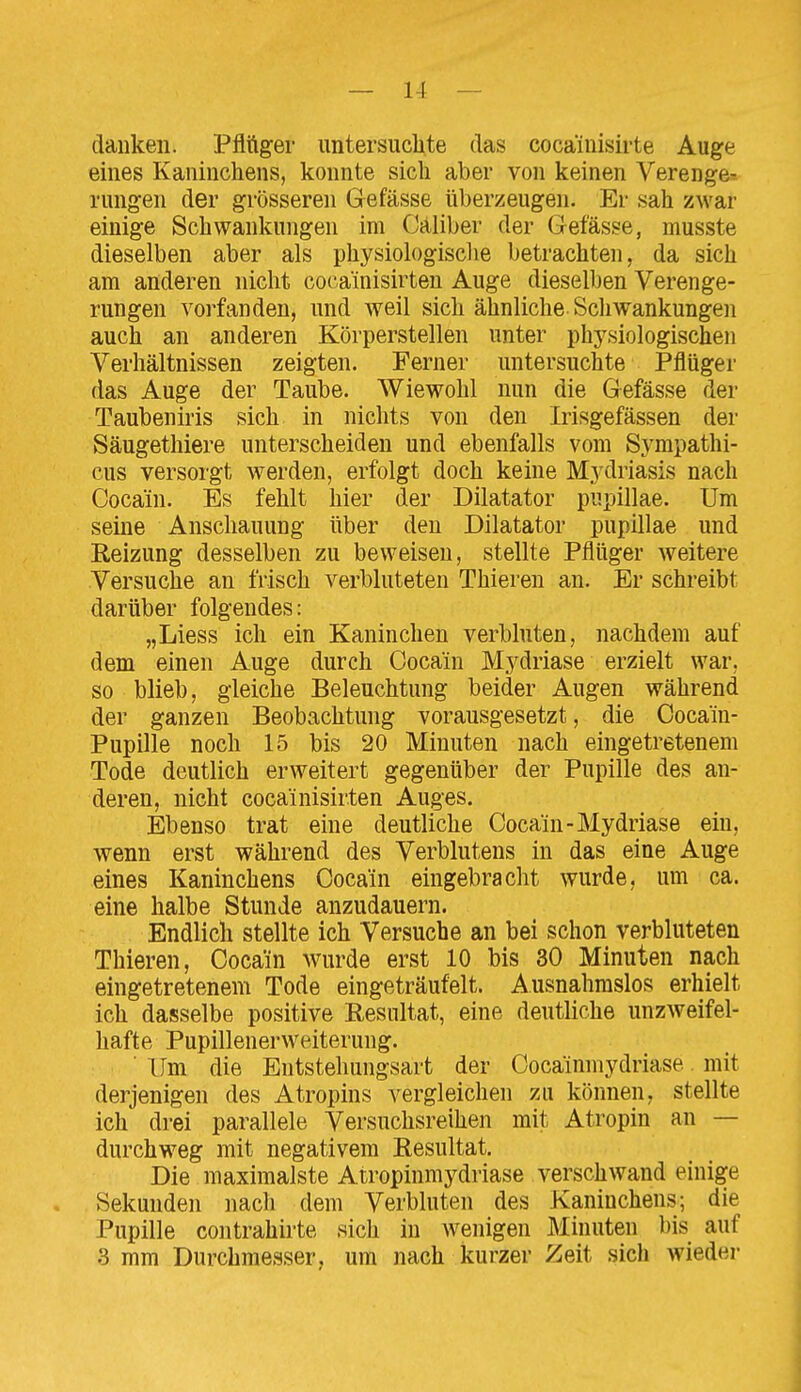 danken. Pflttger untersuclite das cocainisirte Auge eines Kaninchens, konnte sich aber von keinen Verenge-- rungen der grösseren Gefässe überzeugen. Er sah zwar einige Schwankungen im Cäliber der Gefässe, musste dieselben aber als physiologische betrachten, da sich am anderen nicht cocainisirten Auge dieselben Verenge- rungen vorfanden, und weil sich ähnliche Schwankungen auch an anderen Körperstellen unter physiologischen Verhältnissen zeigten. Ferner untersuchte Pflüger das Auge der Taube. Wiewohl nun die Gefässe der Taubeniris sich in nichts von den Irisgefässen der Säugethiere unterscheiden und ebenfalls vom Sympathi- cus versorgt werden, erfolgt doch keine Mydriasis nach Cocain. Es fehlt hier der Diktator pupillae. Um seine Anschauung über den Dilatator pupillae und Reizung desselben zu beweisen, stellte Pflüger Aveitere Versuche an frisch verbluteten Thieren an. Er schreibt darüber folgendes: „Liess ich ein Kaninchen verbluten, nachdem auf dem einen Auge durch Cocain Mydriase erzielt war, so blieb, gleiche Beleuchtung beider Augen während der ganzen Beobachtung vorausgesetzt, die Cocain- Pupille noch 15 bis 20 Minuten nach eingetretenem Tode deutlich erweitert gegenüber der Pupille des an- deren, nicht cocainisirten Auges. Ebenso trat eine deutliche Cocain-Mydriase ein, wenn erst während des Verblutens in das eine Auge eines Kaninchens Cocain eingebracht wurde, um ca. eine halbe Stunde anzudauern. Endlich stellte ich Versuche an bei schon verbluteten Thieren, Cocain wurde erst 10 bis 30 Minuten nach eingetretenem Tode eingeträufelt. Ausnahmslos erhielt ich dasselbe positive Resultat, eine deutliche unzweifel- hafte Pupillenerweiterung. Um die Entstehungsart der Cocainmydriase mit derjenigen des Atropins vergleichen zu können, stellte ich drei parallele Versuchsreihen mit Atropin an — durchweg mit negativem Resultat. Die maximalste Atropinmydriase verschwand einige . Sekunden nach dem Verbluten des Kaninchens; die Pupille contrahirte sich in Avenigen Minuten bis auf 3 mm Durchmesser, um nach kurzer Zeit sich wieder