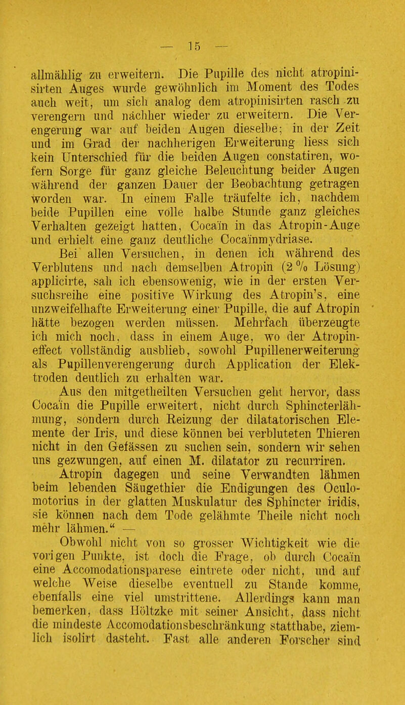 allinälilig zu erweitern. Die Pupille des nicht atropini- sirten Auges wurde gewöhnlich im Moment des Todes auch weit, um sich analog dem atropinisirten rasch zu verengern und näcliher Avieder zu erweitern. Die Ver- engerung war auf beiden Augen dieselbe; in der Zeit und im Grad der nachherigen Erweiterung Hess sich kein Unterschied für die beiden Augen constatiren, wo- fern Sorge für ganz gleiche Beleuchtung beider Augen während der ganzen Dauer der Beobachtung getragen worden war. In einem Falle träufelte ich, nachdem beide Pupillen eine volle halbe Stunde ganz gleiches Verhalten gezeigt hatten, Cocain in das Atropin-Auge und erhielt eine ganz deutliche Cocainmj'driase. Bei allen Versuchen, in denen ich während des Verblutens und nach demselben Atropin (2 % Lösung) applicirte, sah ich ebensowenig, wie in der ersten Ver- suchsreihe eine positive Wirkung des Atropin's, eine unzweifelhafte Erweiterung einer Pupille, die auf Atropin hätte bezogen werden müssen. Mehrfach überzeugte ich mich noch, dass in einem Auge, wo der Atropin- eifect vollständig ausblieb, sowohl Pupillenerweiterung als Pupillenverengerung durch Application der Elek- troden deutlich zu erhalten war. Aus den mitgetheilten Versuchen geht hervor, dass Cocain die Pupille erweitert, nicht durch Sphincterläh- mung, sondern durch Eeizung der dilatatorischen Ele- mente der Iris, und diese können bei verbluteten Thieren nicht in den Gefässen zu suchen sein, sondern wir sehen uns gezwungen, auf einen M. dilatator zu recurriren. Atropin dagegen und seine Verwandten lähmen beim lebenden Säugethier die Endigungen des Oculo- motorius in der glatten Muskulatur des Sphincter iridis, sie können nach dem Tode gelähmte Theile nicht noch mehr lähmen. — Obwohl nicht von so grosser Wichtigkeit wie die vorigen Punkte, ist doch die Erage, ob durch Cocain eine Accomodationsparese eintrete oder nicht, und auf welche Weise dieselbe eventuell zu Stande komme, ebenfalls eine viel umstrittene. Allerdings kann man bemerken, dass Höltzke mit seiner Ansicht, dass nicht die mindeste Accomodationsbeschränkung statthabe, ziem- lich isolirt dasteht. Fast alle anderen Forscher sind