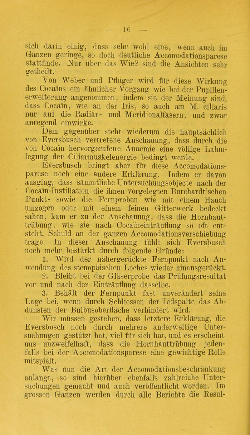 sich darin einig, dass sehr wohl eine, wenn auch im Ganzen geringe, so doch deutliche Accomodationsparese stattfinde. Nur über das Wie? sind die Ansichten sehr getheilt. Von Weber und Pflüger wird für diese Wirkung des Cocains ein ähnlicher Vorgang wie bei der Pupillen- erweiterung angenommen, indem sie der Meinung sind, dass Cocain, wie an der Iris, so auch am M. ciliaris nur auf die Eadiär- und Meridionalfasern, und zwar anregend einwirke. Dem gegenüber steht wiederum die hauptsächlich von Eversbusch vertretene Anschauung, dass durch die von Cocain hervorgerufene Anaemie eine völlige Lahm- legung der Ciliarmuskelenergie bedingt werde. Eversbusch bringt aber für diese Accomodations- parese noch eine andere Erklärung. Indem er davon ausging, dass sämmtliche Untersuchungsobjecte nach der Cocain-Instillation die ihnen vorgelegten Burchardt'sehen Punkt- sowie die Fernproben wie mit einem Hauch umzogen oder mit einem feinen Gitterwerk bedeckt sahen, kam er zu der Anschauung, dass die Hornhaut- trübung, wie sie nach Cocameinträuflung so oft ent- steht, Schuld an der ganzen Accomodationsverschiebung trage. In dieser Anschauung fühlt sich Eversbusch noch mehr bestärkt durch folgende Gründe: 1. Wird der nähergerückte Fernpunkt nach An- wendung des stenopäischen Loches wieder hinausgerückt. 2. Bleibt bei der Gläserprobe das Prüfungsresultat vor und nach der Einträuflung dasselbe. 3. Behält der Fernpunkt fast unverändert seine Lage bei, wenn durch Schliessen der Lidspalte das Ab- dunsten der Bulbusoberfläche verhindert wird. Wir müssen gestehen, dass letztere Erklärung, die Eversbusch noch durch mehrere anderweitige Unter- suchungen gestützt hat, viel für sich hat, und es erscheint uns unzweifelhaft, dass die Hornhauttrübung jeden- falls bei der Accomodationsparese eine gewichtige Rolle mitspielt. Was nun die Art der Accomodationsbeschränkung anlangt, so sind hierüber ebenfalls zahlreiche Unter- suchungen gemacht und auch veröft'entlicht worden. Im grossen Ganzen werden durch alle Berichte die Eesul-