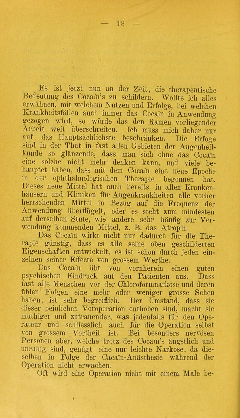 Es ist jetzt nun an der Zeit, die therapeutische Bedeutung des Cocain's zu schildern. Wollte ich alles erwähnen, mit welchem Nutzen und Erfolge, bei welchen Krankheitsfällen auch immer das Cocain in Anwendung gezogen wird, so würde das den Kamen vorliegender Arbeit weit überschreiten. Ich muss mich daher nur auf das Hauptsächlichste beschränken. Die Erfoge sind in der That in fast allen Gebieten der Augenheil- kunde so glänzende, dass man sich ohne das Cocain eine solche nicht mehr denken kann, und viele be- hauptet haben, dass mit dem Cocain eine neue Epoche in der ophthalmologischen Therapie begonnen hat. Dieses neue Mittel hat auch bereits in allen Kranken- häusern und Kliniken für Augenkrankheiten alle vorher herrschenden Mittel in Bezug auf die Frequenz der Anwendung überflügelt, oder es steht zum mindesten auf derselben Stufe, wie andere sehr häufig zur Ver- wendung kommenden Mittel, z. B. das Atropin. Das Cocain wirkt nicht nur dadurch für die The- rapie günstig, dass es alle seine oben geschilderten Eigenschaften entwickelt, es ist schon durch jeden ein- zelnen seiner Effecte von grossem Werthe. Das Cocain übt von vornherein einen guten psychischen Eindruck auf den Patienten aus. Dass fast alle Menschen vor der Chloroformnarkose und deren üblen Eolgen eine mehr oder weniger grosse Scheu haben, ist sehr begreiflich. Der [Jmstand, dass sie dieser peinlichen Voroperation enthoben sind, macht sie mutbiger und zutrauender, was jedenfalls für den Ope- rateur und schliesslich auch füi' die Operation selbst von grossem Vortheil ist. Bei besonders nervösen Personen aber, welche trotz des Cocain's ängstlich und unruhig sind, genügt eine nur leichte Narkose, da die- selben in Folge der Cacain-Anästhesie während der Operation nicht erwachen. Oft wird eine Operation nicht mit einem Male be-