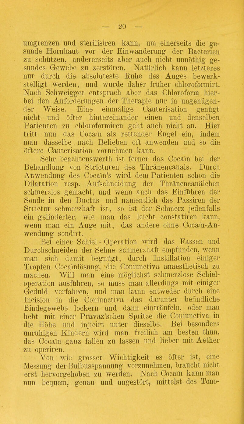 umgrenzen und sterilisiren kann, um einerseits die ge- sunde Hornhaut vor der Einwanderung der Bacterien zu schützen, andererseits aber auch nicht unnöthig ge- sundes Gewebe zu zerstören. Natürlich kann letzteres nur durch die absoluteste Ruhe des Auges bewerk- stelligt werden, und wurde daher früher chloroforniiit. Nach Schweigger entsprach aber das Chloroform hier- bei den Anforderungen der Therapie nur in ungenügen- der Weise. Eine einmalige Cauterisation genügt nicht und öfter hintereinander einen und denselben Patienten zu chlorofoimiren geht auch nicht an. Hier tritt nun das Cocain als rettender Engel ein, indem man dasselbe nach Belieben oft anwenden und so die öftere Cauterisation vornehmen kann. Sehr beachtenswerth ist ferner das Cocain bei der Behandlung von Stricturen des Thränencanals. Durch Anwendung des CocaTn's wird dem Patienten schon die Dilatation resp. Aufschneidung der Thränencanälchen schmerzlos gemacht, und wenn auch das Einführen der Sonde in den Ductus und namentlich das Passiren der Strictur schmerzhaft ist, so ist der Schmerz jedenfalls ein gelinderter, wie man das leicht constatiren kann, wenn man ein Auge mit, das andere ohne Cocain-An- wendung sondirt. Bei einer Schiel - Operation wird das Fassen und Durchschneiden der Sehne schmerzhaft empfunden, wenn man sich damit begnügt, durch Instillation einiger Tropfen Coca'inlösung, die Coniuuctiva anaesthetisch zu machen. Will man eine möglichst schmerzlose Schiel- operation ausführen, so muss man allerdings mit einiger Geduld verfahren, und man kann entweder durch eine Incision in die Coniunctiva das darunter befindliche Bindegewebe lockern und dann einträufeln, oder mau hebt mit eine]- Pravaz'schen Spritze die Coniunctiva in die Höhe und injicirt unter dieselbe. Bei besonders unruhigen Kindern wird man freilich am besten thun, das Cocain ganz fallen zu lassen und lieber mit Aether zu operiren. Von wie grosser Wichtigkeit es öfter ist, eine Messung der Bulbusspannung vorzunehmen, l)raucht nicht erst hervorgehoben zu werden. Nach Cocain kann man nun beauem, genau und ungestört, mittelst des Tono-