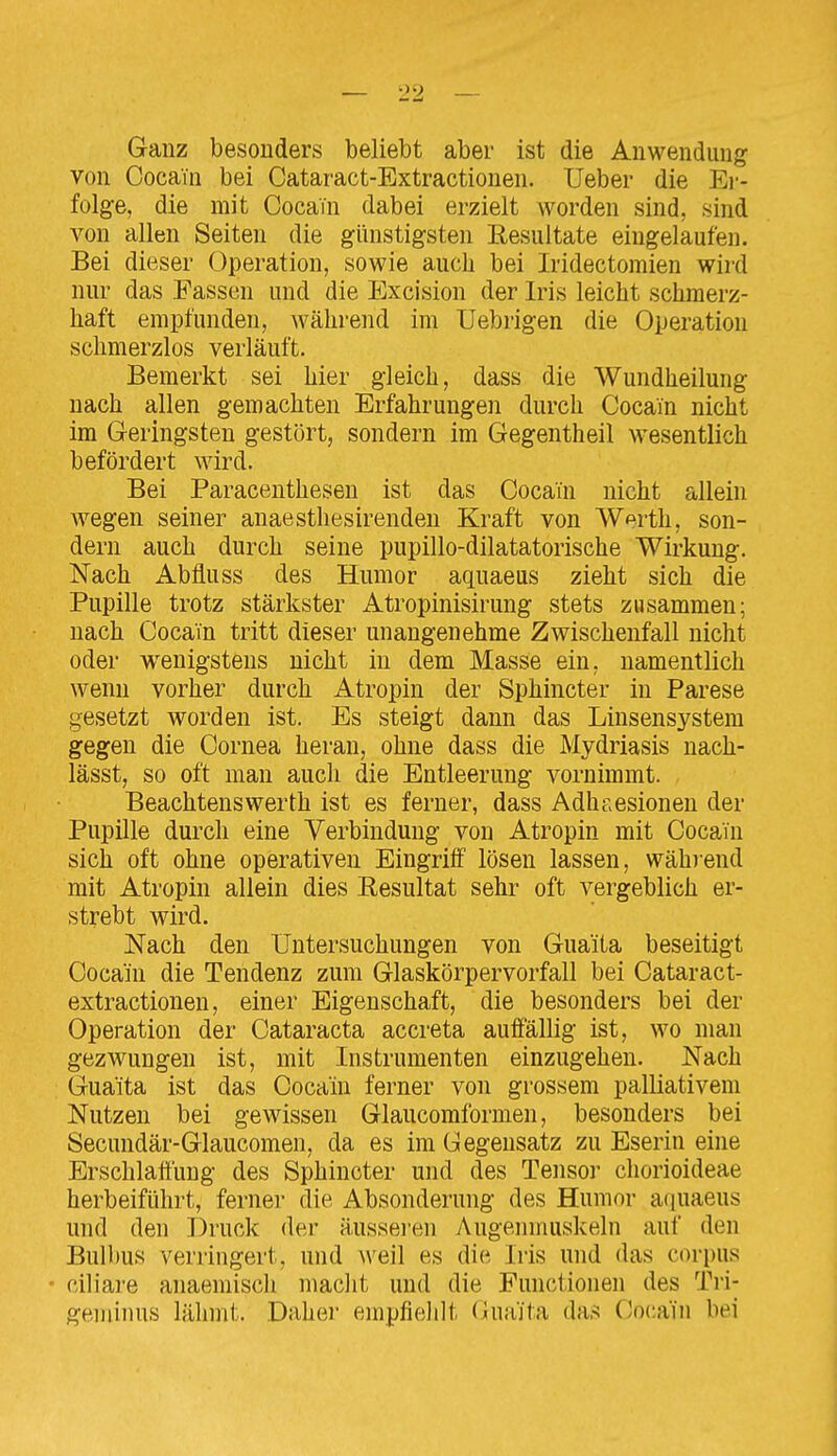 Ganz besonders beliebt aber ist die Anwendung von Cocain bei Cataract-Extractionen. Ueber die Ei'- folge, die mit Cocain dabei erzielt worden sind, sind von allen Seiten die günstigsten Resultate eingelaufen. Bei dieser Operation, sowie auch bei Iridectomien wird nur das Fassen und die Excision der Iris leicht schmerz- haft empfunden, während im Uebrigen die Operation schmerzlos verläuft. Bemerkt sei hier gleich, dass die Wundheilung nach allen gemachten Erfahrungen durch Cocain nicht im Geringsten gestört, sondern im Gegentheil wesentlich befördert wird. Bei Paracenthesen ist das Cocain nicht allein wegen seiner anaestliesirenden Kraft von Werth, son- dern auch durch seine pupillo-dilatatorische Wirkung. Nach Abfluss des Humor aquaeus zieht sich die Pupille trotz stärkster Atropinisirung stets zusammen; nach Cocain tritt dieser unangenehme Zwischenfall nicht oder wenigstens nicht in dem Masse ein, namentlich wenn vorher durch Atropin der Sphincter in Parese gesetzt worden ist. Es steigt dann das Linsensystem gegen die Cornea heran, ohne dass die Mydriasis nach- lässt, so oft man auch die Entleerung vornimmt. Beachtens Werth ist es ferner, dass Adhaesionen der Pupille durch eine Verbindung von Atropin mit Cocain sich oft ohne operativen Eingriff lösen lassen, während mit Atropin allein dies Resultat sehr oft vergeblich er- strebt wird. Nach den Untersuchungen von Guaita beseitigt Cocain die Tendenz zum Glaskörpervorfall bei Cataract- extractionen, einer Eigenschaft, die besonders bei der Operation der Cataracta accreta auffällig ist, wo man gezwungen ist, mit Instrumenten einzugehen. Nach Guaita ist das Cocain ferner von grossem palliativem Nutzen bei gewissen Glaucomformen, besonders bei Secundär-Glaucomen, da es im Gegensatz zu Eserin eine Erschlaffung des Sphincter und des Tensor cliorioideae herbeiführt, ferner die Absonderung des Humor aquaeus und den Druck der äusseien Augenmuskeln auf den Bull)us verringert, und weil es die Iris und das corpus ciliare anaemisch niaclit und die Functionen des Tri- geiiiinus lähmt. Daher einpfielilt (iuäita das Cocain bei