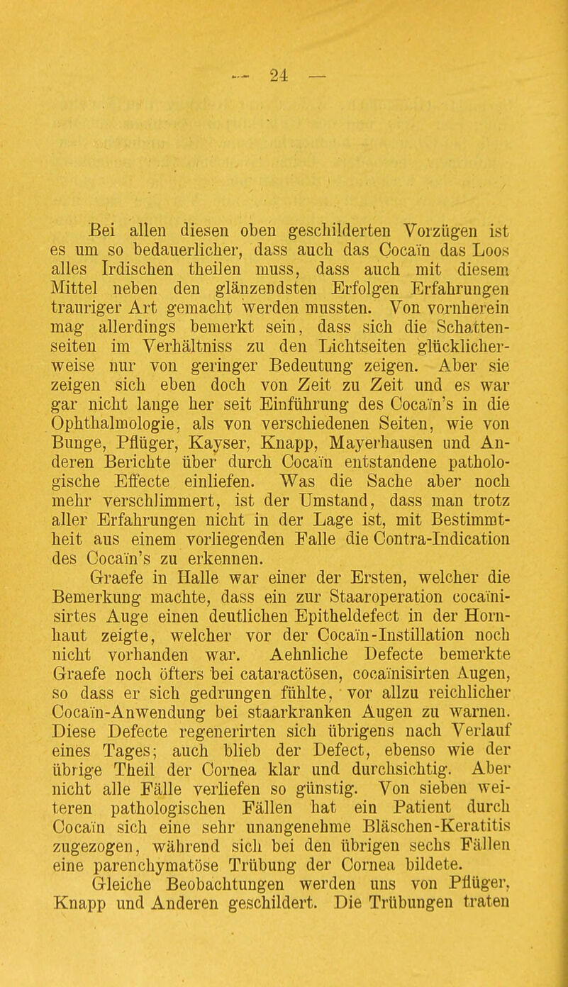 Bei allen diesen oben geschilderten Vorzügen ist es um so bedauerlicher, dass auch das Cocain das Loos alles Irdischen theilen muss, dass auch mit diesem Mittel neben den glänzendsten Erfolgen Erfahrungen trauriger Art gemacht werden mussten. Von vornherein mag allerdings bemerkt sein, dass sich die Schatten- seiten im Verhältniss zu den Lichtseiten glücklicher- weise nur von geringer Bedeutung zeigen. Aber sie zeigen sich eben doch von Zeit zu Zeit und es war gar nicht lange her seit Einführung des Cocain's in die Ophthalmologie, als von verschiedenen Seiten, wie von Bunge, Pflüger, Kayser, Knapp, Mayerhausen und An- deren Berichte über durch Cocain entstandene patholo- gische Effecte einliefen. Was die Sache aber noch mehr verschlimmert, ist der Umstand, dass man trotz aller Erfahrungen nicht in der Lage ist, mit Bestimmt- heit aus einem vorliegenden Falle die Contra-Indication des Cocain's zu erkennen. Graefe in Halle war einer der Ersten, welcher die Bemerkung machte, dass ein zur Staaroperation cocaTni- sirtes Auge einen deutlichen Epitheldefect in der Horn- haut zeigte, welcher vor der Cocain-Listillation noch nicht vorhanden war. Aehnliche Defecte bemerkte Graefe noch öfters bei cataractösen, cocainisirten Augen, so dass er sich gedrungen fühlte, vor allzu reichlicher Cocain-Anwendung bei staarkranken Augen zu warnen. Diese Defecte regenerirten sich übrigens nach Verlauf eines Tages; auch blieb der Defect, ebenso wie der übrige Theil der Cornea klar und durchsichtig. Aber nicht alle Fälle verliefen so günstig. Von sieben wei- teren pathologischen Fällen hat ein Patient durch Cocain sich eine sehr unangenehme Bläschen-Keratitis zugezogen, während sich bei den übrigen sechs Fällen eine parenchymatöse Trübung der Cornea bildete. Gleiche Beobachtungen werden uns von Pflüger, Knapp und Anderen geschildert. Die Trübungen traten