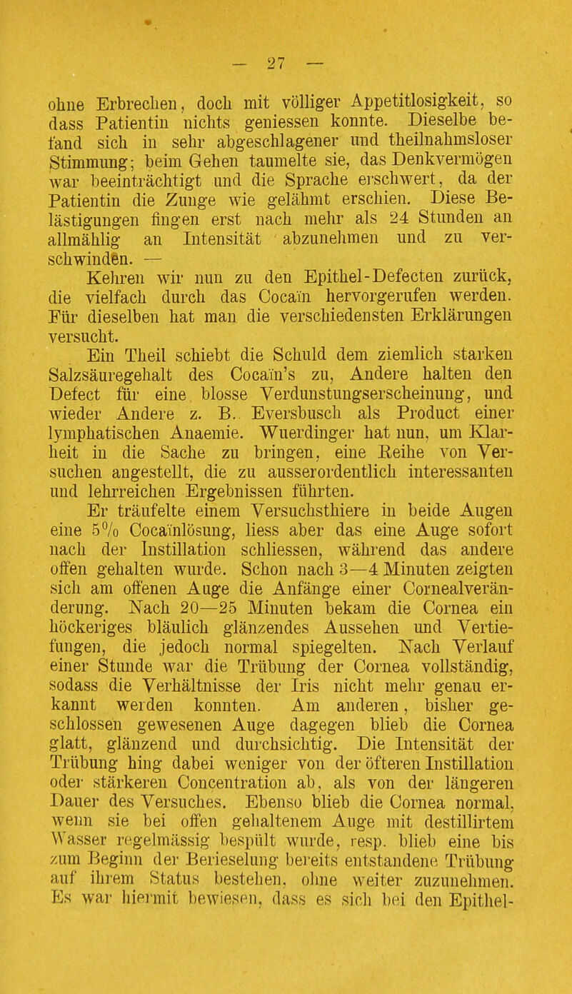 ohne Erbrechen, doch mit völliger Appetitlosigkeit, so dass Patientin nichts geniessen konnte. Dieselbe be- fand sich in sehr abgeschlagener und theilnahmsloser Stimmung; beim Gehen taumelte sie, das Denkvermögen war beeinträchtigt und die Sprache erschwert, da der Patientin die Zunge Avie gelähmt erschien. Diese Be- lästigungen fingen erst nach mehr als 24 Stunden an allraählig an Intensität abzunehmen und zu ver- schwinden. — Kehren wir nun zu den Epithel-Defecten zurück, die vielfach durch das Cocain hervorgerufen werden. Für dieselben hat man die verschiedensten Erklärungen versucht. Ein Theil schiebt die Schuld dem ziemlich starken Saizsäuregehalt des Cocain's zu. Andere halten den Defect für eine blosse Verdunstungserscheinung, und wieder Andere z. B. Eversbusch als Product einer lymphatischen Anaemie. Wuerdinger hat nun, um Klar- heit in die Sache zu bringen, eine Eeihe von Ver- suchen angestellt, die zu ausserordentlich interessanten und lehrreichen Ergebnissen führten. Er träufelte einem Versuchsthiere in beide Augen eine 5% Coca'inlösung, Hess aber das eine Auge sofort nach der Instillation schliessen, während das andere offen gehalten wurde. Schon nach 3—4 Minuten zeigten sich am offenen Auge die Anfänge einer Cornealverän- derung. Nach 20—25 Minuten bekam die Cornea ein höckeriges bläulich glänzendes Aussehen und Vertie- fungen, die jedoch normal spiegelten. Nach Verlauf einer Stunde war die Trübung der Cornea vollständig, sodass die Verhältnisse der Iris nicht mehr genau er- kannt werden konnten. Am anderen, bisher ge- schlossen gewesenen Auge dagegen blieb die Cornea glatt, glänzend und durchsichtig. Die Intensität der Trübung hing dabei weniger von der öfteren Instillation odei- stärkeren Concentration ab, als von der längeren Dauer des Versuches, Ebenso blieb die Cornea normal, wenn sie bei offen gehaltenem Auge mit destillirtem Wasser regelmässig bespült wurde, resp. blieb eine bis zum Beginn der Berieselung bereits entstandene Trübung auf ihrem Status bestehen, ohne weiter zuzunehmen. Es war hiermit bewiesen, dass es sich bei den Epithel-