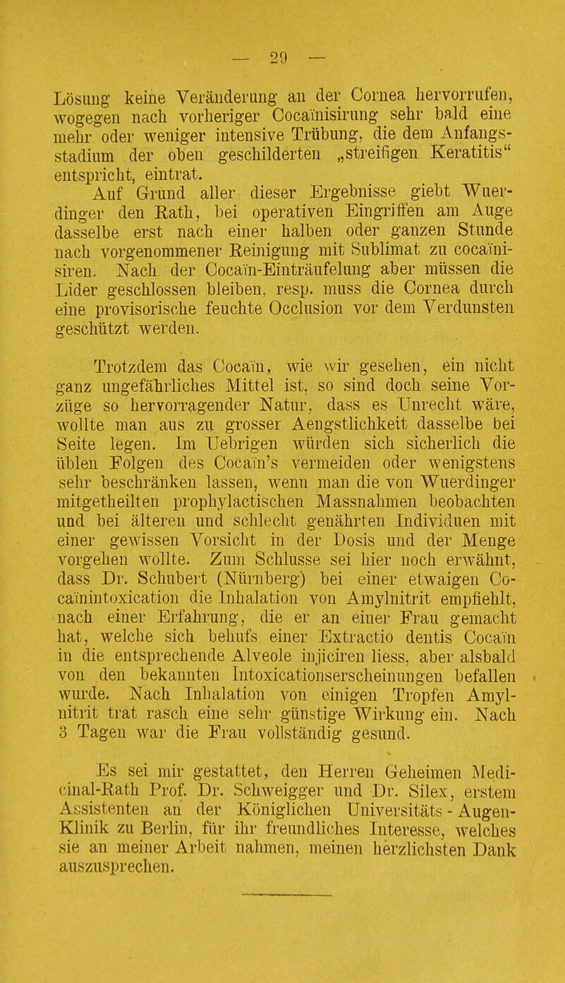 Lösung keine Veränderung an der Cornea hervorrufen, wogegen nach vorheriger Cocainisirung sehr bald eine mehr oder weniger intensive Trübung, die dem Anfangs- stadium der oben geschilderten „streifigen Keratitis entspricht, eintrat. Auf Grund aller dieser Ergebnisse giebt Wuer- dinger den Eath, bei operativen Eingriffen am Auge dasselbe erst nach einer halben oder ganzen Stunde nach vorgenommener Reinigung mit Sublimat zu cocaini- siren. Nach der Cocain-Einträufelung aber müssen die Lider geschlossen bleiben, resp. muss die Cornea durch eine provisorische feuchte Occlusion vor dem Verdunsten geschützt werden. Trotzdem das Cocain, wie wir gesehen, ein nicht ganz ungefährliches Mittel ist, so sind doch seine Vor- züge so hervorragender Natur, dass es Unrecht wäre, wollte man aus zu grosser Aengstlichkeit dasselbe bei Seite legen. Im Uebrigen würden sich sicherlich die üblen Folgen des Coca'fn's vermeiden oder wenigstens sehr beschränken lassen, wenn man die von Wuerdinger mitgetheilten prophylactischen Massnahmen beobachten und bei älteren und schlecht genährten Individuen mit einer gewissen Vorsicht in der Dosis und der Menge vorgehen wollte. Zum Schlüsse sei hier noch erwähnt, dass Dr. Schubert (Nürnberg) bei einer etwaigen Co- cainintoxication die Inhalation von Amylnitrit empfiehlt, nach einer Erfahrung, die er an einer Frau gemacht hat, welche sich behufs einer Extractio dentis Cocain in die entsprechende Alveole iujiciren liess, aber alsbald von den bekannten Intoxicationserscheinungen befallen > wurde. Nach Inhalation von einigen Tropfen Amyl- nitrit trat rasch eine sehr günstige Wirkung ein. Nach 3 Tagen war die Frau vollständig gesund. Es sei mir gestattet, den Herren Geheimen Medi- cinal-Rath Prof. Dr. Schweigger und Dr. Silex, erstem Assistenten an der Königlichen Universitäts - Augen- Klinik zu Berlin, für ihr freundliches Interesse, welches sie an meiner Arbeit nahmen, meinen herzlichsten Dank auszusprechen.