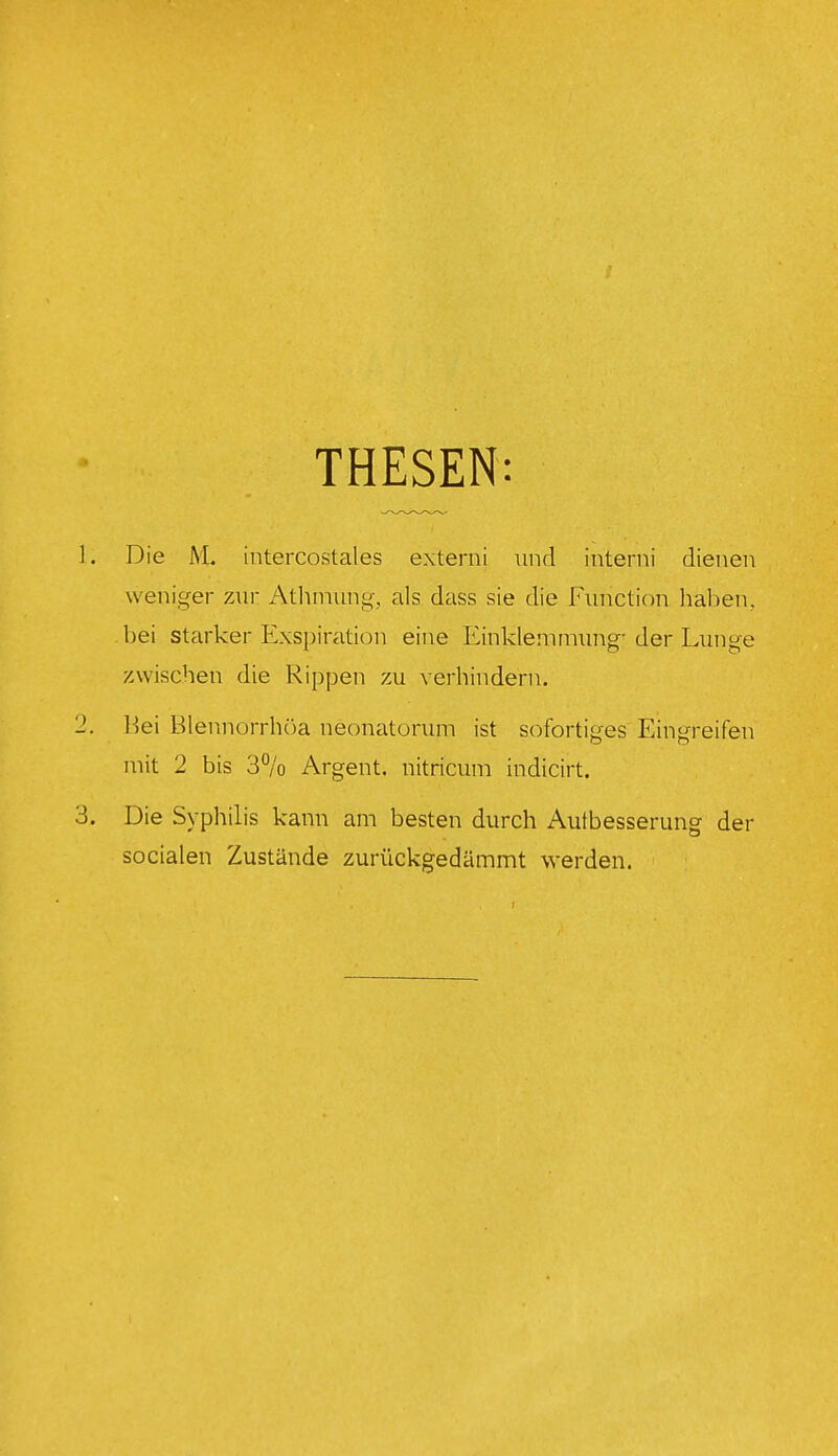 THESEN: Die M. intercostales externi und interni dienen weniger zur Atlunung, als dass sie die Function haben., bei starker Exspiration eine Einklemmung- der Lunge zwischen die Rippen zu verhindern. l-5ei Blennorrhöa neonatorum ist sofortiges Eingreifen mit 2 bis 3% Argent. nitricum indicirt. Die Syphilis kann am besten durch Autbesserung der socialen Zustände zurückgedämmt werden.