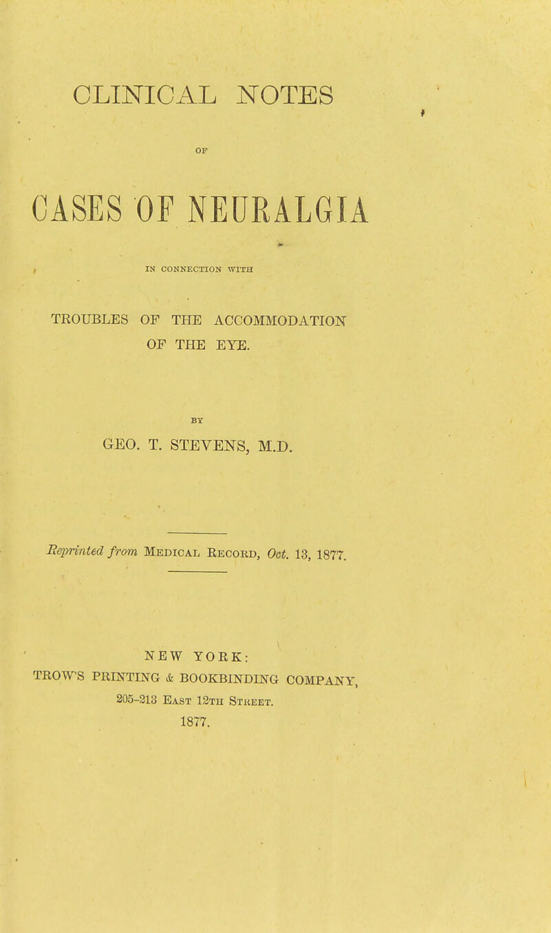 OP OASES OF NEURALGIA , IN CONNECTION WITH TROUBLES OF THE ACCOMMODATION OF THE EYE. BY GEO. T. STEVENS, M.D. Reprinted from Medical Eecord, Oct. 13, 1877. NEW YORK: TROWS PRINTING & BOOKBINDING COMPANY, 205-213 East 12th Stueet. 1877.