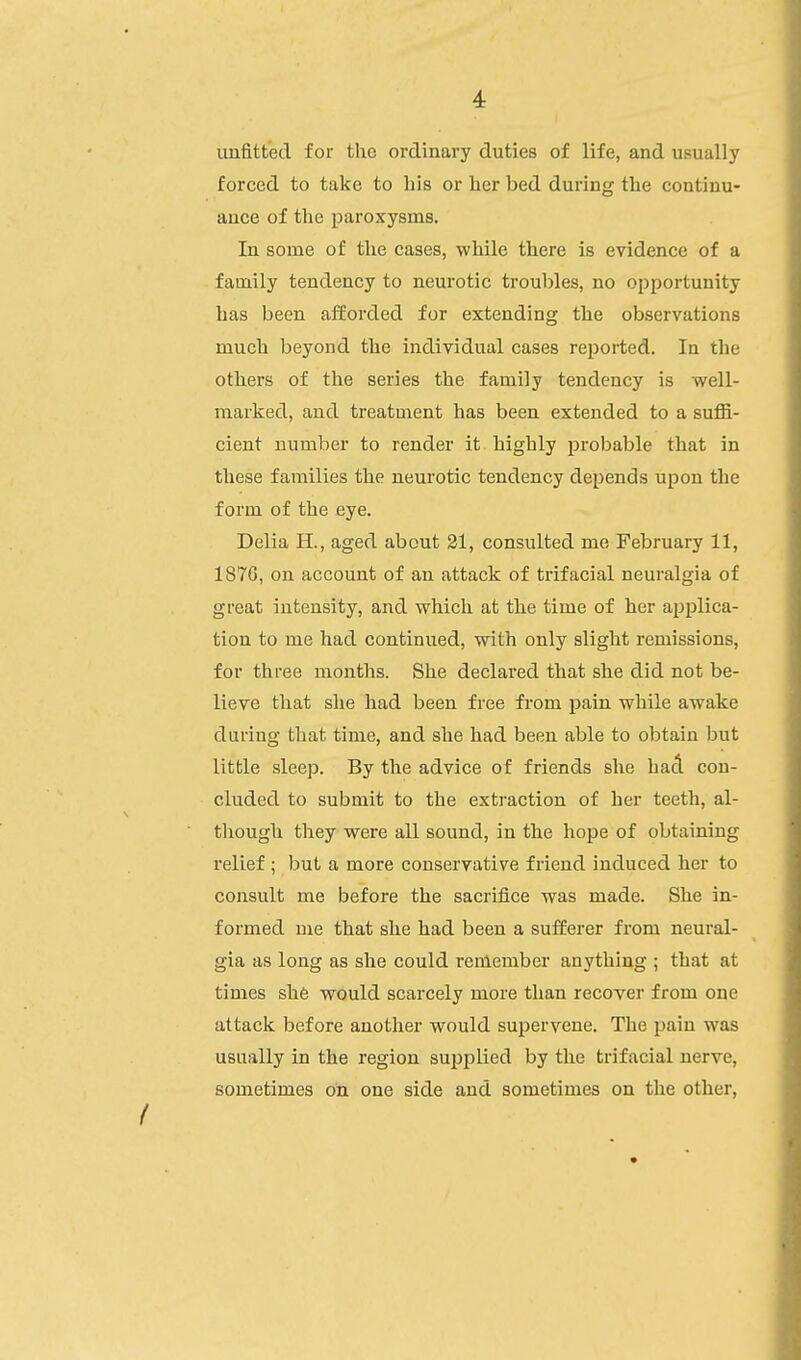 4: unfitted for the ordinary duties of life, and usually forced to take to his or her bed during the contiuu- auce of the paroxysms. In some of the cases, while there is evidence of a family tendency to neurotic troubles, no opportunity has been afforded for extending the observations much beyond the individual cases reported. In the others of the series the family tendency is well- marked, and treatment has been extended to a suffi- cient number to render it highly probable that in these families the neurotic tendency depends upon the form of the eye. Delia H., aged about 31, consulted me February 11, 187G, on account of an attack of trifacial neuralgia of great intensity, and which at the time of her applica- tion to me had continued, with only slight remissions, for three months. She declared that she did not be- lieve that she had been free from pain while awake during that time, and she had been able to obtain but little sleep. By the advice of friends she hacl. con- cluded to submit to the extraction of her teeth, al- though they were all sound, in the hope of obtaining relief ; but a more conservative friend induced her to consult me before the sacrifice was made. She in- formed me that she had been a sufferer from neural- gia as long as she could reniember anything ; that at times she would scarcely more than recover from one attack before another would supervene. The pain was usually in the region supplied by the trifacial nerve, sometimes on one side and sometimes on the other,