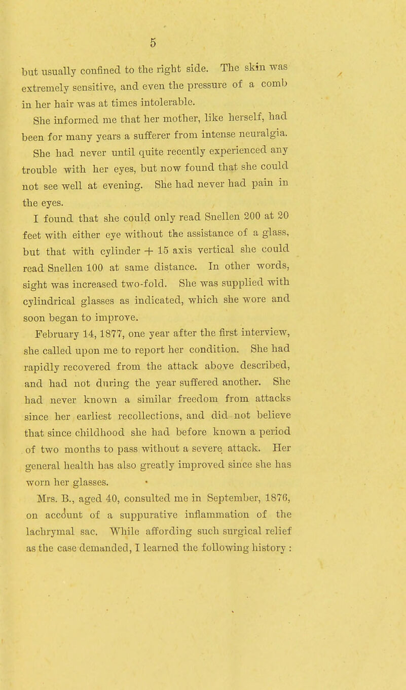 but usually confined to the right side. The skin was extremely sensitive, and even the pressure of a comb in her hair was at times intolerable. She informed me that her mother, like herself, had been for many years a sufferer from intense neuralgia. She had never until quite recently experienced any trouble with her eyes, but now found that she could not see well at evening. She had never had pain in the eyes. I found that she could only read Snellen 200 at 20 feet with either eye without the assistance of a glass, but that with cylinder + 15 axis vertical she could read Snellen 100 at same distance. In other words, sight was increased two-fold. She was supplied with cylindrical glasses as indicated, which she wore and soon began to improve. February 14,1877, one year after the first interview, she called upon me to report her condition. She had rapidly recovered from the attack above described, and had not during the year suffered another. She had never known a similar freedom from attacks since her earliest recollections, and did not believe that since childhood she had before known a period of two months to pass without a severe attack. Her general health has also greatly improved since she has worn her glasses. Mrs. B., aged 40, consulted me in September, 1876, on account of a suppurative inflammation of the lachrymal sac. While affording such surgical relief as the case demanded, I learned the following history :