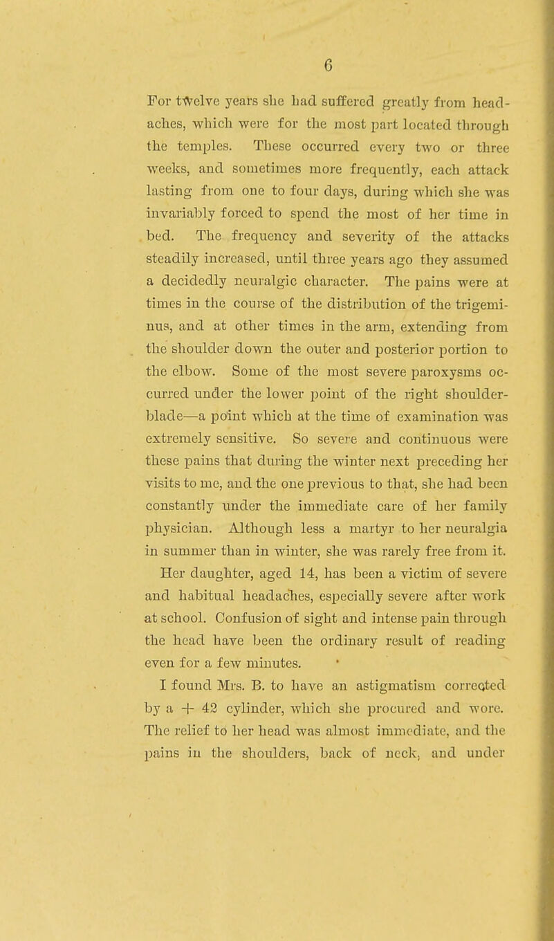 For t-flrelve years slie had sulfered greatly from head- aches, which were for the most part located tlirough the temples. These occurred every two or three weeks, and sometimes more frequently, each attack lasting from one to four days, during which she was invariably forced to spend the most of her time in bed. The frequency and severity of the attacks steadily increased, until three years ago they assumed a decidedly neuralgic character. The pains were at times in the course of the distribiition of the trigemi- nus, and at other times in the arm, extending from the shoulder down the outer and posterior portion to the elbow. Some of the most severe paroxysms oc- curred under the lower point of the right shoulder- blade—a point which at the time of examination was extremely sensitive. So sevei'e and continuous were these pains that during the winter next preceding her visits to me, and the one previous to that, she had been constantly under the immediate care of her family physician. Although less a martyr to her neuralgia in summer than in winter, she was rarely free from it. Her daughter, aged 14, has been a victim of severe and habitual headaches, especially severe after work at school. Confusion of sight and intense pain through the head have been the ordinary result of reading even for a few minutes. I found Mrs. B. to haA'^e an astigmatism corrected by a + 42 cylinder, which she procured and wore. The relief to her head was almost immediate, and the pains iu the shoulders, back of neck, and under