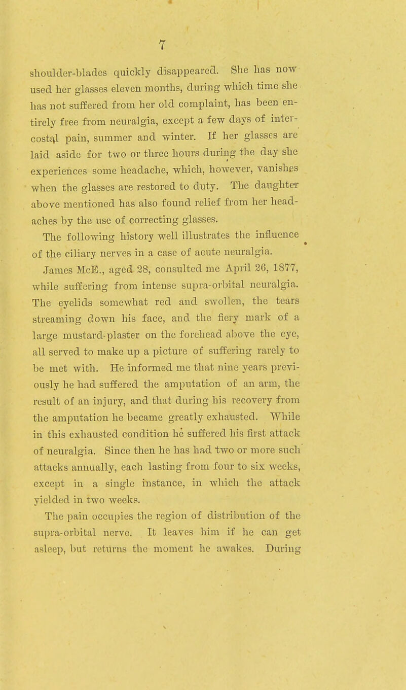 shoulder-blades quickly disappeared. She has now used her glasses eleven mouths, during which time she has not suffered from her old complaint, has been en- tirely free from neuralgia, except a few days of inter- cost£\l pain, summer and winter. If her glasses are laid aside for two or three hours during the day she experiences some headache, which, however, vanishes when the glasses are restored to duty. The daughter above mentioned has also found relief from her head- aches by the use of correcting glasses. The following history well illustrates the influence of the ciliary nerves in a case of acute neuralgia. James McE., aged 28, consulted me April 2G, 1877, while suffering from intense supra-orbital neuralgia. The eyelids somewhat red and swollen, the tears streaming down his face, and the fiery mark of a large mustard-plaster on the forehead above the eye, all served to make up a picture of suffering rarely to be met with. He informed mc that nine years previ- ously he had suffered the amputation of an arm, the result of an injury, and that during his recovery from the amputation he became greatly exhausted. While in this exhausted condition he suffered his first attack of neuralgia. Since then he has had two or more such attacks annually, each lasting from four to six weeks, except in a single instance, in which the attack yielded in two Aveeks. The pain occupies the region of distribution of the supra-orbital nerve. It leaves him if he can get asleep, but returns the moment he aAvakes. During