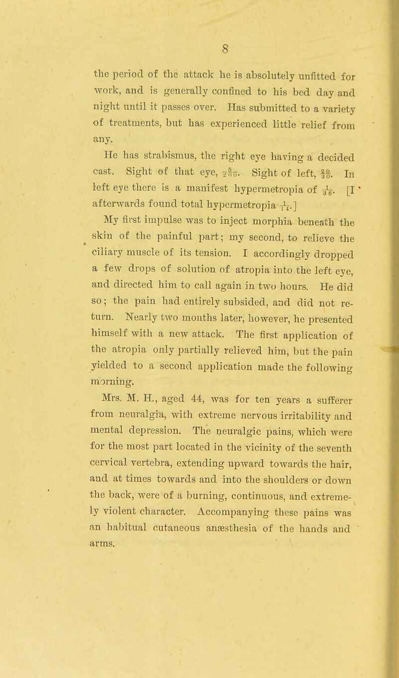 the period of the attack he is absolutely unfitted for work, and is generally confined to his bed day and night until it passes over. Plas submitted to a variety of treatments, but has experienced little relief from any. He has strabismus, the right eye having a decided cast. Sight of that eye, 7^. Sight of left, In left eye there is a manifest hypermetropia of 3^- [I * afterwards found total hypermetropia t^.] My first impulse was to inject morphia beneath the skin of the painful part; my second, to relieve the ciliary muscle of its tension. I accordingly dropped a few drops of solution of atropia into the left eye, and directed him to call again in two hours. He did so; the pain had entirely subsided, and did not re- turn. Nearly two months later, however, he presented himself with a new attack. The first application of the atropia only partially relieved him, but the pain yielded to a second application made the following morning. Mrs. M. H., aged 44, was for ten years a sufferer from neuralgia, with extreme nervous irritability and mental depression. The neuralgic pains, which were for the most part located in the vicinity of the seventh cervical vertebra, extending upward towards the hair, and at times towards and into the shoulders or down the back, were of a burning, continuous, and extreme- ly violent character. Accompanying these pains was an habitual cutaneous anaesthesia of the hands and ' arms.