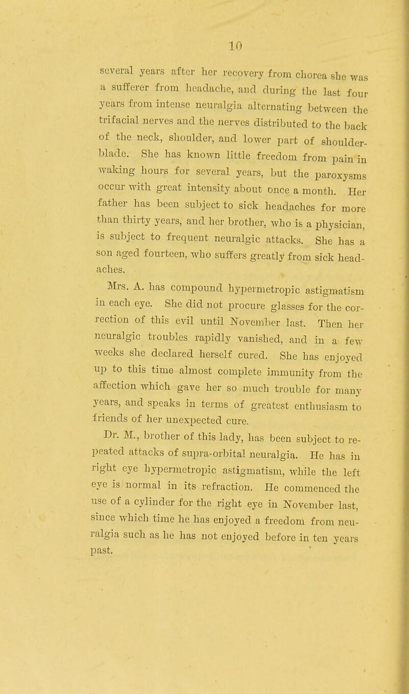 several years after her recovery from chorea she was a sufferer from headache, and during the last four years from intense neuralgia alternating between the trifacial nerves and the nerves distributed to the back of the neck, shoulder, and lower part of shoulder- blade. She has known little freedom from pain in waldng hours for several years, but the paroxysms occur with great intensity about once a month. Her father has been subject to sick headaches for more than thirty years, and her brother, who is a physician, is subject to frequent neuralgic attacks. She has a son aged fourteen, who suffers greatly from sick head- aches. Mrs. A. has compound hypermetropic astigmatism in each eye. She did not procure glasses for the cor- rection of this evil until November last. Then her nem-algic troubles rapidly vanished, and in a fev,- weeks she declared herself cured. She has enjoyed up to this time almost complete immunity from the affection which gave her so much trouble for many years, and speaks in tei'ms of greatest enthusiasm to friends of her unexpected cure. Dr. M., brother of this lady, has been subject to re- peated attacks of supi'a-orbital neuralgia. He has in right eye hypermetropic astigmatism, while the left eye is normal in its refraction. He commenced the use of a cylinder for the right eye in November last, since which time he has enjoyed a freedom from neu- ralgia such as he has not enjoyed before in ten yeai-s past.