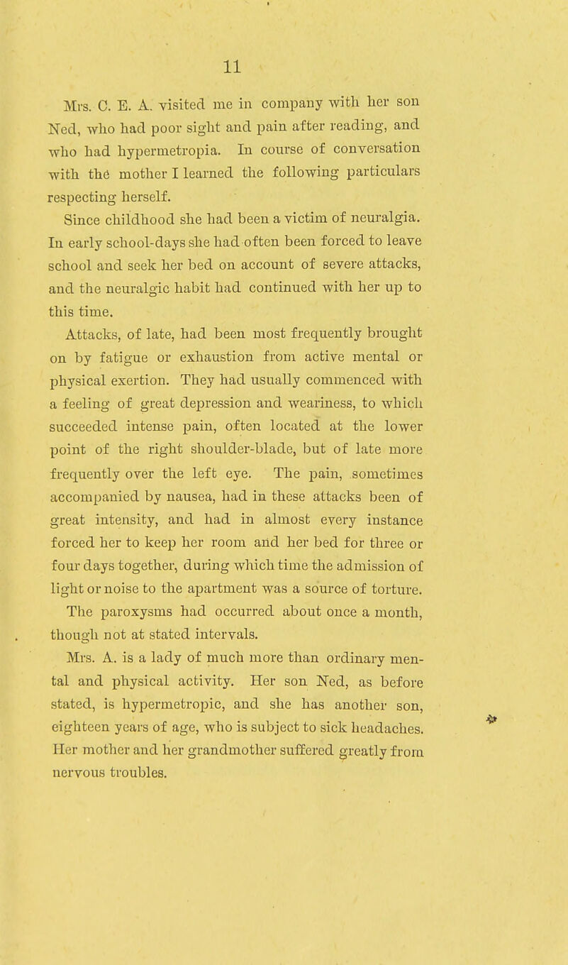 Mrs. C. E. A. visited me in company with her sou Ned, who had poor sight and pain after reading, and who had hypermetropia. In course of conversation with the mother I learned the following particulars respecting herself. Since childhood she had been a victim of neuralgia. In early school-days she had often been forced to leave school and seek her bed on account of severe attacks, and the neuralgic habit had continued with her up to this time. Attacks, of late, had been most frequently brought on by fatigue or exhaustion from active mental or physical exertion. They had usually commenced with a feeling of great depression and weariness, to which succeeded intense pain, often located at the lower point of the right shoulder-blade, but of late more frequently over the left eye. The pain, sometimes accompanied by nausea, had in these attacks been of great intensity, and had in almost every instance forced her to keep her room and her bed for three or four days together, during which time the admission of light or noise to the apartment was a source of torture. The paroxysms had occurred about once a month, though not at stated intervals. Mrs. A. is a lady of much more than ordinary men- tal and physical activity. Her son Ned, as before stated, is hypermetropic, and she has another son, eighteen years of age, who is subject to sick headaches. Her mother and her grandmother suffered greatly from nervous troubles.