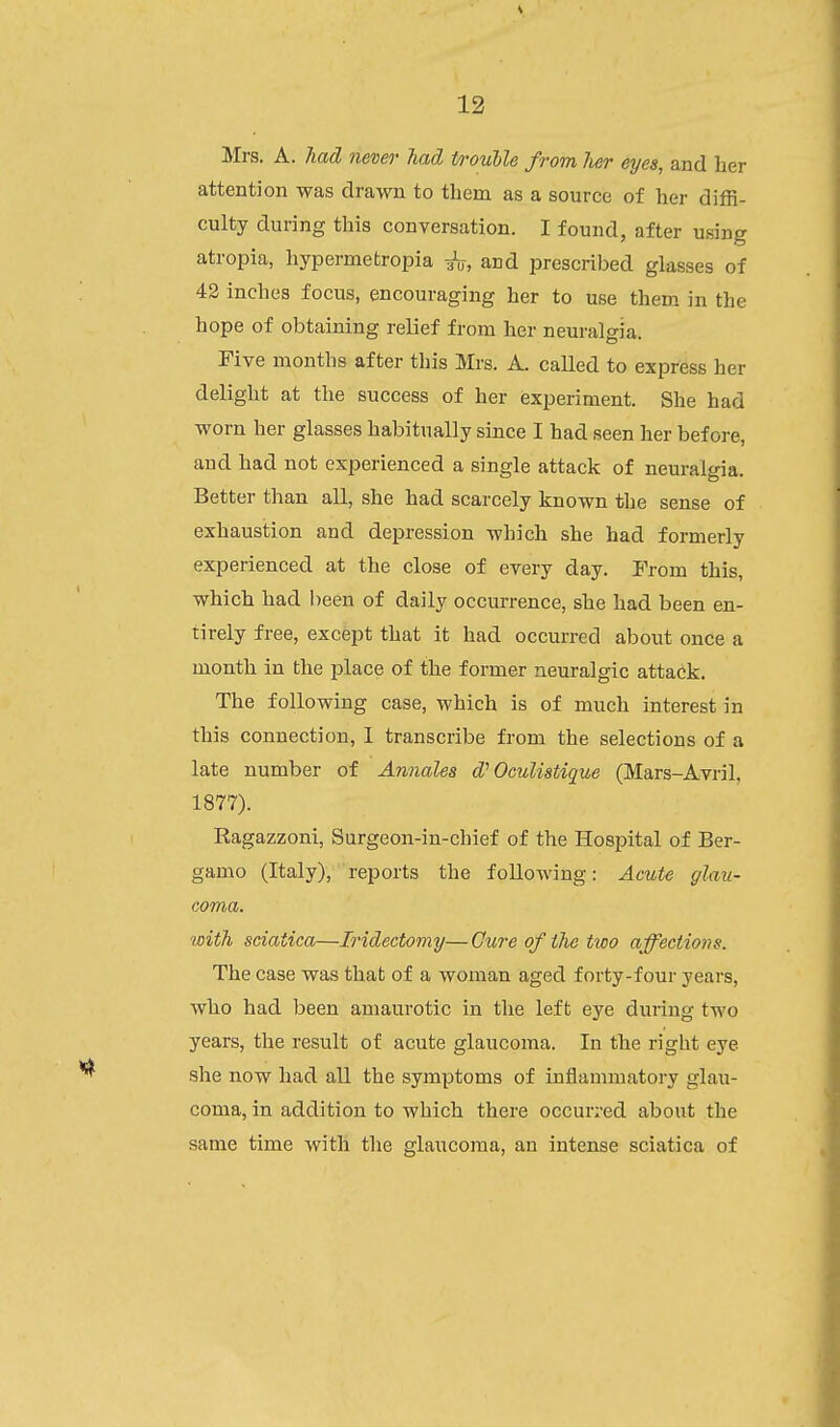 Mrs. A. had never had trouble from lier eyes, and her attention was drawn to them as a source of her diffi- culty during this conversation. I found, after using atropia, liypermetropia aV, and prescribed glasses of 42 inches focus, encouraging her to use them in the hope of obtaining relief from her neuralgia. Five months after this Mrs. A. called to express her delight at the success of her experiment. She had worn her glasses habitually since I had seen her before, and had not experienced a single attack of neuralgia. Better than all, she had scarcely known the sense of exhaustion and depression which she had formerly experienced at the close of every day. Prom this, which had been of daily occurrence, she had been en- tirely free, except that it had occurred about once a month in the place of the former neuralgic attacik. The following case, which is of much interest in this connection, 1 transcribe from the selections of a late number of Annales d'Ooulistique (Mars-Avril, 1877). Kagazzoni, Surgeon-in-chief of the Hospital of Ber- gamo (Italy), reports the following: Acute glau- coma. with sciatica—Iridectomy— Cure of the two affections. The case was that of a woman aged forty-four years, who had been amaurotic in the left eye during two years, the result of acute glaucoma. In the right eye she now had all the symptoms of inflammatory glau- coma, in addition to which there occurred about the same time with the glaucoma, an intense sciatica of