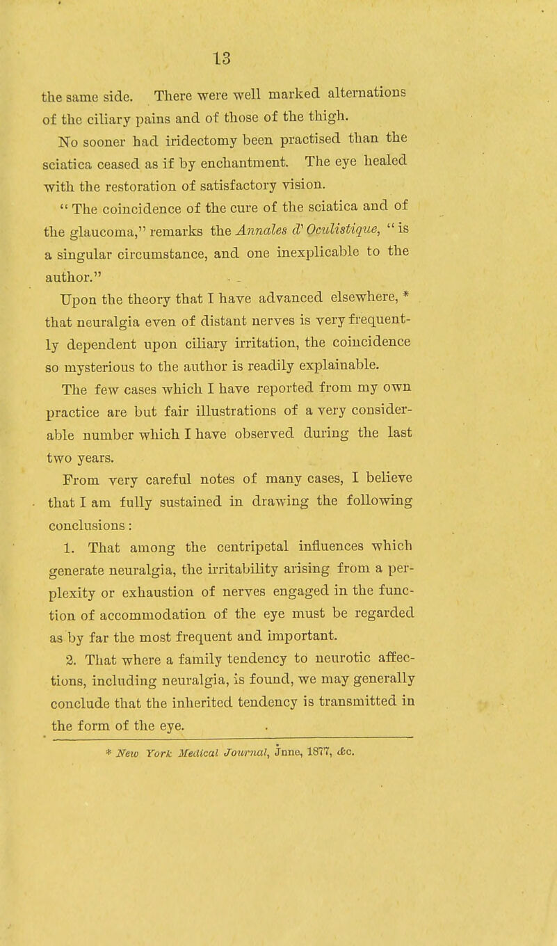 the same side. There were well marked alternations of the ciliary pains and of those of the thigh. No sooner had iridectomy been practised than the sciatica ceased as if by enchantment. The eye healed with the restoration of satisfactory vision.  The coincidence of the cm-e of the sciatica and of the glaucoma, remarks the Annales cV Oculistique,  is a singular circumstance, and one inexplicable to the author. Upon the theory that I have advanced elsewhere, * that neuralgia even of distant nerves is very frequent- ly dependent upon ciliary irritation, the coincidence so mysterious to the author is readily explainable. The few cases which I have reported from my own practice are but fair illustrations of a very consider- able number which I have observed during the last two years. From very careful notes of many cases, I believe that I am fully sustained in drawing the following conclusions: 1. That among the centripetal influences which generate neuralgia, the irritability arising from a per- plexity or exhaustion of nerves engaged in the func- tion of accommodation of the eye must be regarded as by far the most frequent and important. 2. That where a family tendency to neurotic affec- tions, including neuralgia, is found, we may generally conclude that the inherited tendency is transmitted in the form of the eye. * Neio York Medical Journal, Jnne, 1877, <i>c.