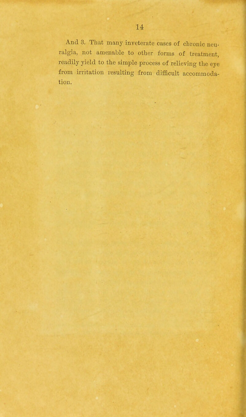 And 3. That many inveterate cases of chronic neu- ralgia, not amenable to other forms of treatment, readily yield to the simple process of relieving the eye from irritation resulting from difficult accommoda- tion.