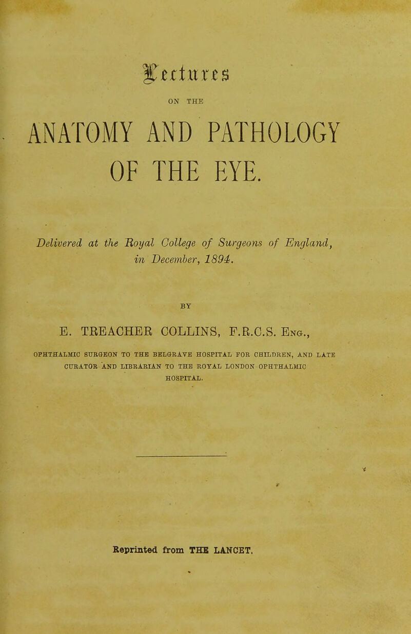 ON THE ANATOMY AND PATHOLOGY OF THE EYE. Delivered at the Hoijal College of Surgeons of England, in December, 1894. BY E. TREACHER COLLINS, F.R.C.S. Eng., OPHTHALMIC SURGEON TO THE BELGRAYE HOSPITAL FOR CHILDREN, AND LATE CURATOR AND LIBRARIAN TO THE ROYAL LONDON OPHTHALMIC HOSPITAL. r Reprinted from THE LANCET.