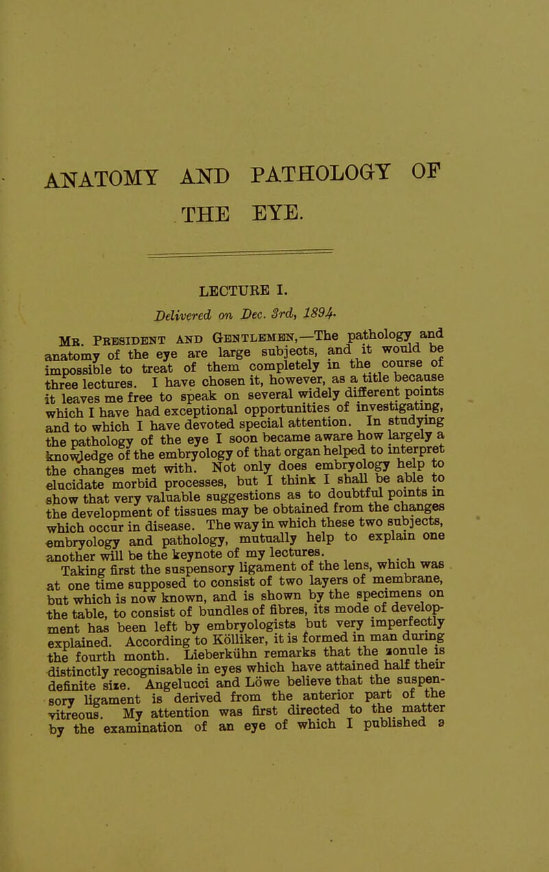 ANATOMY AND PATHOLOGY OF . THE EYE. LBCTUBE I. Delivered on Dec. 3rd, 1894- Mb Pbesident and Gbntlembn,—The pathology and anatomy of the eye are large subjects, and it would be impossible to treat of them completely m the course of three lectures. I have chosen it, however, as a title because it leaves me free to speak on several widely different points which I have had exceptional opportunities of investigating, and to which I have devoted special attention. In studying the pathology of the eye I soon became aware how largely a kno^edge of the embryology of that organ helped to interpret the changes met with. Not only does embryology he p to elucidate morbid processes, but I think I stall be able to show that very valuable suggestions as to doubtful points in the development of tissues may be obtained from the changes which occur in disease. The way in which these two sub]ects, embryology and pathology, mutually help to explain one another will be the keynote of my lectures. Taking first the suspensory ligament of the lens, which was at one time supposed to consist of two layers of membrane, but which is now known, and is shown by the specimens on the table, to consist of bundles of fibres, its mode of develop- ment has been left by embryologists but very imperfectly explained. According to KoUiker, it is formed m man during the fourth month. Lieberkuhn remarks that the aonule is distinctly recognisable in eyes which have attained half their definite size. Angelucci and Lowe believe that the suspen- sory ligament is derived from the anterior part of the vitreous. My attention was first directed to the matter