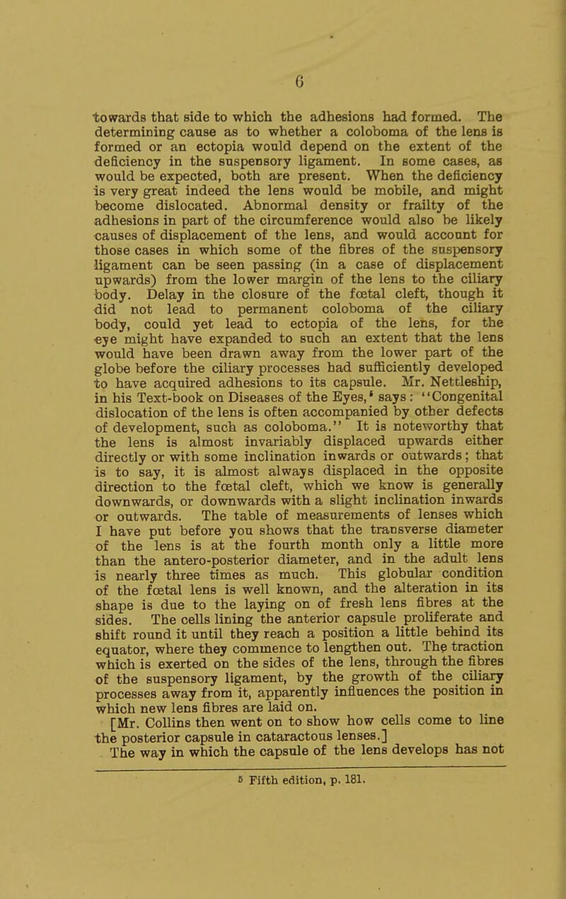 towards that side to which the adhesions had formed. The determining cause as to whether a coloboma of the lens is formed or an ectopia would depend on the extent of the deficiency in the suspensory ligament. In some cases, as would be expected, both are present. When the deficiency is very great indeed the lens would be mobile, and might become dislocated. Abnormal density or frailty of the adhesions in part of the circumference would also be likely causes of displacement of the lens, and would account for those cases in which some of the fibres of the suspensory ligament can be seen passing (in a case of displacement upwards) from the lower margin of the lens to the ciliary body. Delay in the closure of the foetal cleft, though it did not lead to permanent coloboma of the ciliary body, could yet lead to ectopia of the lens, for the €ye might have expanded to such an extent that the lens would have been drawn away from the lower part of the globe before the ciliary processes had sufficiently developed to have acquired adhesions to its capsule. Mr. Nettleship, in his Text-book on Diseases of the Eyes,* says: Congenital dislocation of the lens is often accompanied by other defects of development, such as coloboma. It is noteworthy that the lens is almost invariably displaced upwards either directly or with some inclination inwards or outwards; that is to say, it is almost always displaced in the opposite direction to the foetal cleft, which we know is generally downwards, or downwards with a slight inclination inwards or outwards. The table of measurements of lenses which I have put before you shows that the transverse diameter of the lens is at the fourth month only a little more than the antero-posterior diameter, and in the adult lens is nearly three times as much. This globular condition of the foetal lens is well known, and the alteration in its shape is due to the laying on of fresh lens fibres at the sides. The cells lining the anterior capsule proliferate and shift round it until they reach a position a little behind its equator, where they commence to lengthen out. Thp traction which is exerted on the sides of the lens, through the fibres of the suspensory ligament, by the growth of the ciliary processes away from it, apparently influences the position in which new lens fibres are laid on. [Mr. Collins then went on to show how cells come to line the posterior capsule in cataractous lenses.] The way in which the capsule of the lens develops has not IS Fifth edition, p. 181.