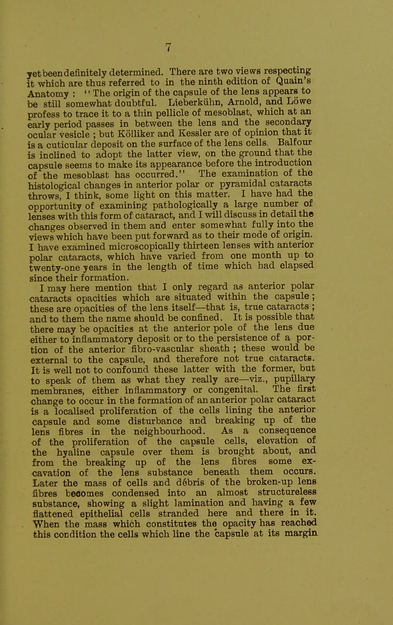 yet been definitely determined. There are two views respecting it which are thus referred to in the ninth edition of Quain's Anatomy : The origin of the capsule of the lens appears to be still somewhat doubtful. Lieberkiihn, Arnold, and Lowe profess to trace it to a thin pellicle of mesoblast, which at an early period passes in between the lens and the secondary ocular vesicle ; but Kolliker and Kessler are of opinion that it is a cuticular deposit on the surface of the lens cells. Balfour is inclined to adopt the latter view, on the ground that the capsule seems to make its appearance before the introduction of the mesoblast has occurred. The examination of the histological changes in anterior polar or pyramidal cataracts throws, I think, some light on this matter. I have had the opportunity of examining pathologically a large number of lenses with this form of cataract, and I will discuss in detail the changes observed in them and enter somewhat fully into the views which have been put forward as to their mode of origin. I have exa,mined microscopically thirteen lenses with anterior polar cataracts, which have varied from one month up to twenty-one years in the length of time which bad elapsed since their formation. I may here mention that I only regard as anterior polar cataracts opacities which are situated within the capsule; these are opacities of the lens itself—that is, true cataracts ; and to them the name should be confined. It is possible that there may be opacities at the anterior pole of the lens due either to infiammatory deposit or to the persistence of a por- tion of the anterior fibro-vascular sheath ; these would be external to the capsule, and therefore not true cataracts. It is well not to confound these latter with the former, but to speak of them as what they really are—viz., pupillary membranes, either inflammatory or congenital. The first change to occur in the formation of an anterior polar cataract is a localised proliferation of the cells lining the anterior capsule and some disturbance and breaking up of the lens fibres in the neighbourhood. As a consequence of the proliferation of the capsule cells, elevation of the hyaline capsule over them is brought about, and from the breaking ap of the lens fibres some ex- cavation of the lens substance beneath them occurs. Later the mass of cells and d6bris of the broken-up lens fibres becomes condensed into an almost structureless substance, showing a slight lamination and having a few flattened epithelial cells stranded here and there in it. When the mass which constitutes the opacity has reached this condition the cells which line the capsule at its margin.