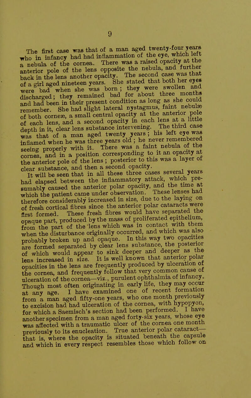 The first case was that of a man ^Sf ^^^^^^J-^^'^J^!^.^^ who in infancy had had inflammation of t^e ^^^^^J^ ^.^fj a nebula of the cornea. There was a raised opacity at the L?er?or pole of the lens opposite the ^^^ula ^^YS back in the lens another opacity. The second case was that of a^l aged nineteen years. She stated that both her eye* were bad when she was born; they were swollen and SschargTd; they remained bad for about three months ?nd had be^n in their present condition as long as she could remember. She had slight lateral nystagmus, faint nebulae of toSi corner, a small central opacity at the anterior po e of each lens, and a second opacity in each lens at a little depth in it, clear lens substance intervening. The third case was that of a man aged twenty years; his left eye was Smed when he was three years old ; he never reinembered Seine properly with it. There was a faint nebula of the cornea, and in a position corresponding to it an opacity at the anterior pole of the lens ; posterior to this was a layer of clear substance, and then a second opacity. It will be seen that in all these three cases several years had elapsed between the inflammatory attack, which pre- sumably caused the anterior polar opacity, and the time at which the patient came under observation. These lenses had therefore considerably increased in size, due to the laying on of fresh cortical fibres since the anterior polar cataracts were first formed. These fresh fibres would have separated the opaque part, produced by the mass of proliferated epithelium^ from the part of the lens which was in contact with them when the disturbance originally occurred, and which was also probably broken up and opaque. In this way two opacities are formed separated by clear lens substance, the posterior of which would appear to sink deeper and deeper as the lens increased in size. It is well known that anterior polar opacities in the lens are frequently produced by ulceration of the cornea, and frequently foUow that very common cause of ulceration of the cornea—viz., purulent ophthalmia of infancy. Though most often originating in early hfe, they may occur at any age. I have examined one of recent formation from a man aged fifty-one years, who one month previously to excision had had ulceration of the cornea, with hypopyon, for which a Saemisch's section had been performed. I have another specimen from a man aged forty-six years, whose eye was affected with a traumatic ulcer of the cornea one month previously to its enucleation. True anterior polar cataract-- that is, where the opacity is situated beneath the capsule and which in every respect resembles those which follow on