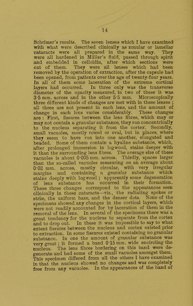 u Schrimer's results. The seven lenses which I have examined with what were described clinically as zonular or lamellar cataracts were all prepared in the same way. They were all hardened in Miiller's fluid, passed through spirit and embedded in celloidin, after which sections were cut of them. They were all lenses which had been removed by the operation of extraction, after the capsule had been opened, from patients over the age of twenty-four years. In all of them some laceration of the extreme cortical layers had occurred. In three only was the transverse diameter of the opacity measured, in two of these it was 35 mm. across and in the other 55 mm. Microscopically three different kinds of changes are met with in these lenses ; all three are not present in each lens, and the amount of change in each lens varies considerably. These changes are : First, fissures between the lens fibres, which may or may not contain a granular substance, they run concentrically to the nucleus separating it from the cortex. Secondly, small vacuoles, mostly round or oval, but in places, where they seem to have run into one another, elongated and beaded. Some of them contain a hyaline substance, which, after prolonged immersion in logwood, stains deeper with it than the surrounding lens fibres. The average size of these vacuoles is about 0'005 mm. across. Thirdly, spaces larger than the so-called vacuoles measuring on an average about 002 mm. across, mostly circular, with very irregular margins and containing a granular substance which stains deeply with logwood ; apparently some degeneration of lens substance has occurred in their formation. These three changes correspond to the appearances seen clinically in these cataracts—viz., the radiating spokes or striae, the uniform haze, and the denser dots. None of the specimens showed any changes in the cortical layers, which were not readily accounted for by laceration of them in the removal of the lens. In several of the specimens there was a great tendency for the nucleus to separate from the cortex and to drop out. In these it was impossible to say to what extent fissures between the nucleus and cortex existed prior to extraction. In some fissures existed containing no granular substance. In one the amount of granular substance was very great ; it formed a band 0 15 mm. wide encircling the nucleus. The lens fibres bordering on this band were de- generate and had some of the small vacuoles amongst them. This specimen differed from all the others I have examined in that the nucleus showed no changes and was completely free from any vacuoles. In the appearances of the band of