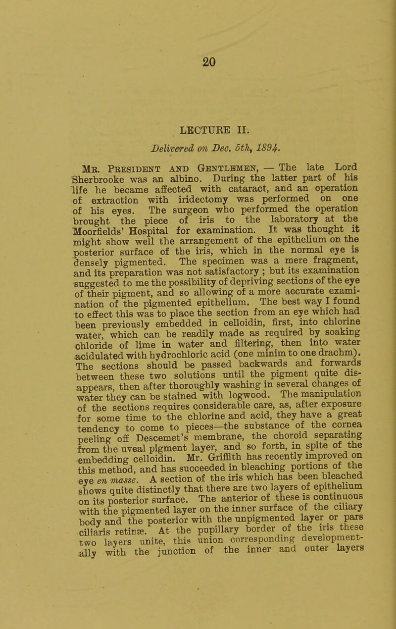 LECTURE II. Delivered on Deo, 5th, 1894. Mr. President and Gbntlbmen, — The late Lord Sherbrooke was an albino. During the latter part of his life he became affected with cataract, and an operation of extraction with iridectomy was performed on one of his eyes. The surgeon who performed the operation brought the piece of iris to the laboratory at the TMoorfields' Hospital for examination. It was thought it might show well the arrangement of the epithelium on the posterior surface of the iris, which in the normal eye is densely pigmented. The specimen was a mere fragment, and its preparation was not satisfactory ; but its examination suggested to me the possibility of depriving sections of the eye of their pigment, and so allowing of a more accurate exami- nation of the pigmented epithelium. The best way I found to efEect this was to place the section from an eye which had been previously embedded in celloidin, first, into chlorine water, which can be readily made as required by soaking chloride of lime in water and filtering, then into water acidulated with hydrochloric acid (one minim to one drachm). The sections should be passed backwards and forwards between these two solutions until the pigment quite dis- appears, then after thoroughly washing in several changes of water they can be stained with logwood. The mampulation of the sections requires considerable care, as, after exposure for some time to the chlorine and acid, they have a great -tendency to come to pieces—the substance of the cornea peeling ofiE Descemet's membrane, the choroid separatmg from the uveal pigment layer, and so forth, in spite of the embedding celloidin. Mr. Griffith has recently improved on this method, and has succeeded in bleaching portions of the eye en masse. A section of the iris which has been bleached shows quite distinctly that there are two layers of epithehum on its posterior surface. The anterior of these is continuous with the pigmented layer on the inner surface of the ciliary body and the posterior with the unpigmented layer or pars ciliaris retina. At the pupillary border of the ins these two layers unite, this union corresponding development- ally with the junction of the inner and outer layers