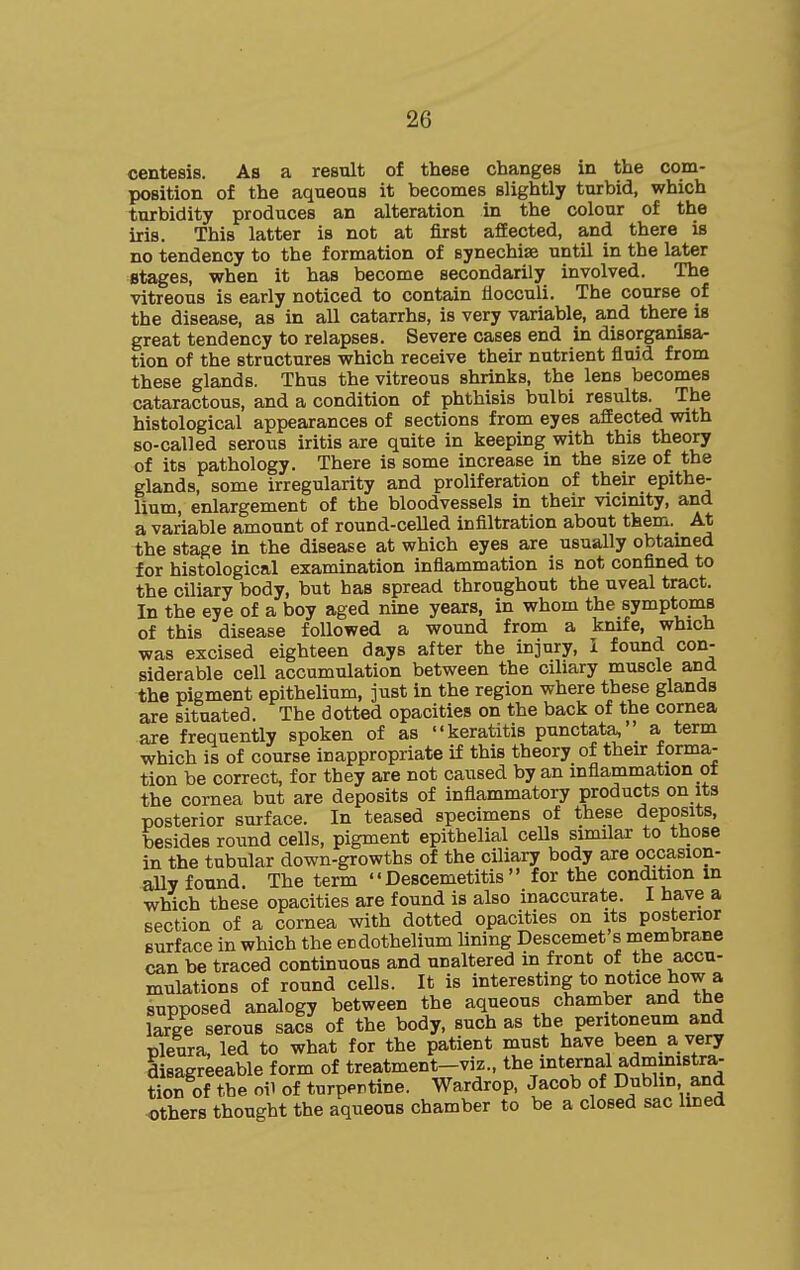 centesis. As a result of these changes in the com- position of the aqueous it becomes slightly turbid, which turbidity produces an alteration in the colour of the iris. This latter is not at first afEected, and there is no tendency to the formation of synechise until in the later stages, when it has become secondarily involved. The vitreous is early noticed to contain fiocculi. The course of the disease, as in all catarrhs, is very variable, and there is great tendency to relapses. Severe cases end in disorganisa- tion of the structures which receive their nutrient fluid from these glands. Thus the vitreous shrinks, the lens becomes cataractous, and a condition of phthisis bulbi results. The histological appearances of sections from eyes afEected with so-called serous iritis are quite in keeping with this theory of its pathology. There is some increase in the size of the glands, some irregularity and proliferation of their epithe- lium, enlargement of the bloodvessels in their vicinity, and a variable amount of round-celled infiltration about them. At the stage in the disease at which eyes are usually obtained for histological examination inflammation is not confined to the ciliary body, but has spread throughout the uveal tract. In the eye of a boy aged nine years, in whom the symptoms of this disease followed a wound from a knife, which was excised eighteen days after the injury, I found con- siderable cell accumulation between the ciliary muscle and the pigment epithelium, just in the region where these glands are situated. The dotted opacities on the back of the cornea are frequently spoken of as keratitis punctata, _ a term which is of course inappropriate if this theory of their forma- tion be correct, for they are not caused by an inflammation ot the cornea but are deposits of inflammatory products on its posterior surface. In teased specimens of these deposits, besides round cells, pigment epithelial cells similar to those in the tubular down-growths of the ciliary body are occasion- ally found The term  Descemetitis  for the condition in which these opacities are found is also inaccurate. I have a section of a cornea with dotted opacities on its posterior surface in which the endothelium lining Descemet s membrane can be traced continuous and unaltered in front of the accu- mulations of round cells. It is interesting to notice how a supposed analogy between the aqueous chamber and the large serous sacs of the body, such as the peritoneum and pleura, led to what for the patient must have been a very disagreeable form of treatment-viz., ^be internal administra- tion of the oil of turpprtine. Wardrop, Jacob of Dublin and others thought the aqueous chamber to be a closed sac lined