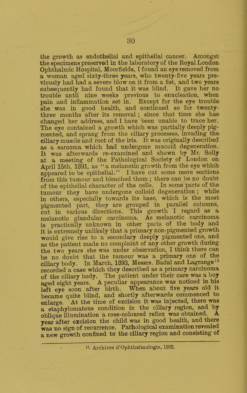 the growth as endothelial and epithelial cancer. Amongst the specimens preserved in the laboratory of the Royal London Ophthalmic Hospital, Moorfields, I found an eye removed from a woman aged sixty-three years, who twenty-five years pre- viously had had a severe blow on it from a fist, and two years subsequently had found that it was blind. It gave her no trouble until nine weeks previous to enucleation, when pain and inflammation set in. Except for the eye trouble she was in good health, and continued so for twenty- three months after its removal ; since that time she has- changed her address, and I have been unable to trace her. The eye contained a growth which was partially deeply pig- mented, and sprang from the ciliary processes, invading the ciliary muscle and root of the iris. It was originally described as a sarcoma which had undergone mucoid degeneration. It was afterwards re-examined and shown by Mr. Solly at a meeting of the Pathological Society of London on April 15th, 1891, as a melanotic growth from the eye which appeared to be epithelial. I have cut some more sections from this tumour and bleached them ; there can be no doubt of the epithelial character of the cells. In some parts of the tumour they have undergone colloid degeneration; while in others, especially towards its base, which is the most pigmented part, they are grouped in parallel columns, cut in various directions. This growth I regard as a melanotic glandular carcinoma. As melanotic carcinoma is practically unknown in other parts of the body and it is extremely unlikely that a primary non-pigmented growth would give rise to a secondary deeply pigmented one, and as the patient made no complaint of any other growth during the two years she was under observation, I think there can be no doubt that the tumour was a primary one of the ciliary body. In March, 1893, Messrs. Badal and Lagrange recorded a case which they described as a primary carcinoma of the ciliary body. The patient under their care was a boy aged eight years. A peculiar appearance was noticed in his left eye soon after birth. When about five years old it became quite blind, and shortly afterwards commenced to enlarge. At the time of excision it was injected, there was a staphylomatous condition in the ciliary region, and by oblique illumination a rose-coloured reflex was obtained. A year after excision the child was in good health, and there was no sign of recurrence. Pathological examination revealed a new growth confined to the ciliary region and consisting of 11 Archives d'OphthalmolOgie, 1892.