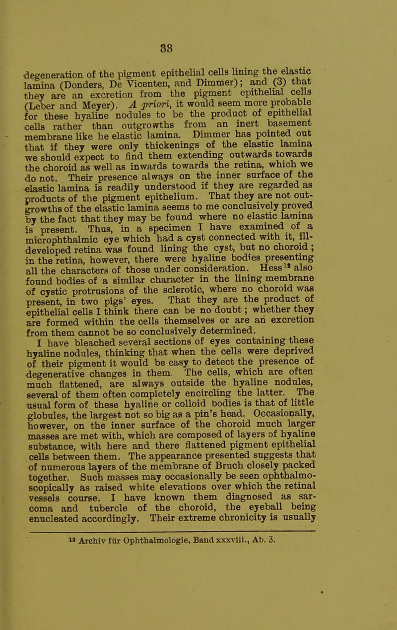 88 degeneration of the pigment epithelial cells lining the elastic lamina (Bonders, De Vicenten, and Dimmer); and (3) that they are an excretion from the pigment epithelial cells (Leber and Meyer). A prion, it would seem more probable for these hyaUne nodules to be the product of epithehal cells rather than outgrowths from an inert basement membrane like he elastic lamina. Dimmer has pointed out that if they were only thickenings of the elastic lamina we should expect to find them extending outwards towards the choroid as well as inwards towards the retina, which we do not. Their presence always on the inner surface of the elastic lamina is readily understood if they are regarded as products of the pigment epithelium. That they are not out- growths of the elastic lamina seems to me conclusively proved by the fact that they may be found where no elastic lamina is present. Thus, in a specimen I have examined of a microphthalmic eye which had a cyst connected with it, ill- developed retina was found lining the cyst, but no choroid ; in the retina, however, there were hyaline bodies presenting all the characters of those under consideration. Hess^* also found bodies of a similar character in the lining membrane of cystic protrusions of the sclerotic, where no choroid was present, in two pigs' eyes. That they are the product of epithelial cells I think there can be no doubt; whether they are formed within the cells themselves or are an excretion from them cannot be so conclusively determined. I have bleached several sections of eyes containing these hyaline nodules, thinking that when the cells were deprived of their pigment it would be easy to detect the presence of degenerative changes in them. The cells, which are often much flattened, are always outside the hyaline nodules, several of them often completely encircling the latter. The usual form of these hyaline or colloid bodies is that of little globules, the largest not so big as a pin's head. Occasionally, however, on the inner surface of the choroid much larger masses are met with, which are composed of layers of hyaline substance, with here and there flattened pigment epithelial cells between them. The appearance presented suggests that of numerous layers of the membrane of Bruch closely packed together. Such masses may occasionally be seen ophthalmo- scopically as raised white elevations over which the retinal vessels course. I have known them diagnosed as sar- coma and tubercle of the choroid, the eyeball being enucleated accordingly. Their extreme chronicity is usually